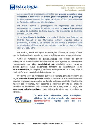 Direito Administrativo p/ Advogado da União 2015
Teoria e exercícios comentados
Prof. Erick Alves Aula 02
Prof. Erick Alves www.estrategiaconcursos.com.br 51 de 136
As prerrogativas processuais atinentes aos prazos especiais para
contestar e recorrer e ao duplo grau obrigatório de jurisdição
incidem apenas sobre as fundações de direito público, mas não sobre
as fundações públicas de direito privado.
Da mesma forma, a prerrogativa do pagamento das dívidas
decorrentes de condenação judicial por meio de precatório somente
se aplica às fundações de direito público, não alcançando as de direito
privado (CF, art. 100).
Já a imunidade tributária, que veda à União, aos Estados, ao
Distrito Federal e aos Municípios instituir impostos sobre o
patrimônio, a renda ou os serviços uns dos outros é extensivo tanto
às fundações públicas de direito privado como às de direito público
(CF, art. 150, §2º).
Necessário, ainda, distinguir as fundações públicas de direito público
das de direito privado quanto ao regime jurídico de seus atos e contratos.
Como as fundações de direito público são espécie do gênero
autarquia, as manifestações de vontade de seus agentes se manifestam,
normalmente, por atos administrativos, regulados pelas regras de
direito público. Seus contratos também se caracterizam como
administrativos, razão pela qual incide a disciplina da Lei 8.666/1993, a
qual impõe a necessidade de licitação prévia.
Por outro lado, as fundações públicas de direito privado praticam, de
regra, atos de direito privado. Só são considerados atos administrativos
aqueles praticados no exercício de função delegada do Poder Público. Em
relação aos contratos, não obstante a natureza privada da entidade,
também se submetem aos ditames da Lei 8.666/1993, ou seja, são
contratos administrativos, cuja celebração deve ser precedida de
licitação.
Os contratos celebrados pelas fundações
públicas de direito privado são contratos
administrativos, regidos pela Lei de
Licitações.
24678074520
 