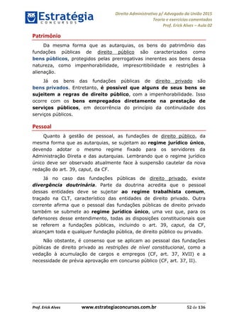 Direito Administrativo p/ Advogado da União 2015
Teoria e exercícios comentados
Prof. Erick Alves Aula 02
Prof. Erick Alves www.estrategiaconcursos.com.br 52 de 136
Patrimônio
Da mesma forma que as autarquias, os bens do patrimônio das
fundações públicas de direito público são caracterizados como
bens públicos, protegidos pelas prerrogativas inerentes aos bens dessa
natureza, como impenhorabilidade, imprescritibilidade e restrições à
alienação.
Já os bens das fundações públicas de direito privado são
bens privados. Entretanto, é possível que alguns de seus bens se
sujeitem a regras de direito público, com a impenhorabilidade. Isso
ocorre com os bens empregados diretamente na prestação de
serviços públicos, em decorrência do princípio da continuidade dos
serviços públicos.
Pessoal
Quanto à gestão de pessoal, as fundações de direito público, da
mesma forma que as autarquias, se sujeitam ao regime jurídico único,
devendo adotar o mesmo regime fixado para os servidores da
Administração Direta e das autarquias. Lembrando que o regime jurídico
único deve ser observado atualmente face à suspensão cautelar da nova
redação do art. 39, caput, da CF.
Já no caso das fundações públicas de direito privado, existe
divergência doutrinária. Parte da doutrina acredita que o pessoal
dessas entidades deve se sujeitar ao regime trabalhista comum,
traçado na CLT, característico das entidades de direito privado. Outra
corrente afirma que o pessoal das fundações públicas de direito privado
também se submete ao regime jurídico único, uma vez que, para os
defensores desse entendimento, todas as disposições constitucionais que
se referem a fundações públicas, incluindo o art. 39, caput, da CF,
alcançam toda e qualquer fundação pública, de direito público ou privado.
Não obstante, é consenso que se aplicam ao pessoal das fundações
públicas de direito privado as restrições de nível constitucional, como a
vedação à acumulação de cargos e empregos (CF, art. 37, XVII) e a
necessidade de prévia aprovação em concurso público (CF, art. 37, II).
24678074520
 