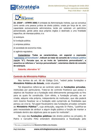 Direito Administrativo p/ Advogado da União 2015
Teoria e exercícios comentados
Prof. Erick Alves Aula 02
Prof. Erick Alves www.estrategiaconcursos.com.br 53 de 136
22. (ESAF ATRFB 2006) A entidade da Administração Indireta, que se conceitua
como sendo uma pessoa jurídica de direito público, criada por força de lei, com
capacidade exclusivamente administrativa, tendo por substrato um patrimônio
personalizado, gerido pelos seus próprios órgãos e destinado a uma finalidade
específica, de interesse público, é a
a) autarquia.
b) fundação pública.
c) empresa pública.
d) sociedade de economia mista.
e) agência reguladora.
Comentários: Todas as características, em especial a expressão
patrimônio , indicam se tratar do conceito de fundação pública
, a
íamos diante do conceito
de autarquia.
Controle do Ministério Público
Nos termos do art. 66 do Código Civil,
Ministério Público do Estado .
Tal dispositivo refere-se ao controle sobre as fundações privadas,
instituídas por particulares. Trata-se de controle finalístico que possui o
objetivo de fiscalizar se a fundação está efetivamente perseguindo os fins
para os quais foi constituída. Com efeito, a fundação privada, ao ser
criada, adquire vida própria, independente do instituidor, que não poderá
nem mesmo fiscalizar se a fundação está cumprindo as finalidades que
pensou ao cria-la. Tal papel fiscalizatório das fundações privadas compete
ao Ministério Público32
, cuja atribuição -se
pela necessidade de atribuir a algum órgão público a função de manter a
entidade den
No caso das fundações públicas (de direito público ou privado), Di
Pietro e Carvalho Filho entendem desnecessária a fiscalização pelo
32 No caso, a competência é do Ministério Público dos Estados.
24678074520
 