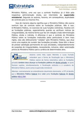 Direito Administrativo p/ Advogado da União 2015
Teoria e exercícios comentados
Prof. Erick Alves Aula 02
Prof. Erick Alves www.estrategiaconcursos.com.br 54 de 136
Ministério Público, uma vez que o controle finalístico já é feito pela
respectiva administração direta, por intermédio da supervisão
ministerial. Segundo os autores, haveria, em consequência, duplicidade
de controle para os mesmos fins.
Isso de maneira alguma significa que o Ministério Público não exerce
nenhum tipo de controle sobre as fundações públicas. Não é isso.
O Ministério Público, no exercício de suas funções ordinárias, fiscaliza sim
as fundações públicas, especialmente quando se verificam indícios de
irregularidades, da mesma forma que faz em relação a toda Administração
Pública, direta e indireta. A diferença é que o controle do Ministério
Público sobre as fundações instituídas pelos particulares é bem mais
como uma espécie de curador das fundações privadas. Estas têm o dever
de prestar satisfação permanente de suas atividades, independentemente
de suspeitas de irregularidades, necessitando, inclusive, obter autorização
prévia do Ministério Público para a prática de determinados atos.
Autores como Hely Lopes Meireles e Lucas Furtado
entendem que a forma de fiscalização que o Ministério
Público exerce de forma sistemática sobre as fundações
privadas também deve alcançar as fundações públicas de direito privado, as quais
ficariam sujeitas, simultaneamente, à fiscalização ordinária e à curadoria do
Ministério Público, assim como à supervisão ministerial.
Ademais, contrariamente ao entendimento doutrinário dominante, o STF já decidiu
que o Ministério Público Federal deve velar pelas fundações federais de direito
público (ADI 2.794).
*****
24678074520
 