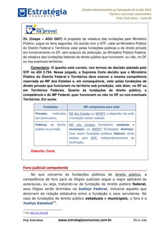 Direito Administrativo p/ Advogado da União 2015
Teoria e exercícios comentados
Prof. Erick Alves Aula 02
Prof. Erick Alves www.estrategiaconcursos.com.br 55 de 136
23. (Cespe AGU 2007) A propósito da veladura das fundações pelo Ministério
Público, julgue os itens seguintes. De acordo com o STF, cabe ao Ministério Público
do Distrito Federal e Territórios velar pelas fundações públicas e de direito privado
em funcionamento no DF, sem prejuízo da atribuição, ao Ministério Público Federal,
da veladura das fundações federais de direito público que funcionem, ou não, no DF
ou nos eventuais territórios.
Comentário: O quesito está correto, nos termos da decisão adotada pelo
STF na ADI 2.794. Nesse julgado, a Suprema Corte decidiu que o Ministério
Público do Distrito Federal e Territórios deve exercer a mesma competência
reservada ao MP dos Estados e, em consequência, velar pelas fundações de
direito privado que funcionem no território sob jurisdição, vale dizer, no DF ou
em Territórios Federais. Quanto às fundações de direito público, a
competência é do MP Federal, quer funcionem ou não no DF ou nos eventuais
Territórios. Em suma:
Fundações MP competente para velar
Privadas, instituídas
por particulares.
MP dos Estados ou MPDFT, a depender de onde
a fundação estiver sediada.
Públicas, de direito
público ou privado.
MP dos Estados (fundações estaduais e
municipais) ou MPDFT (fundações distritais).
Caso sejam fundações públicas federais, serão
veladas pelo MPF, independentemente da
localização.
Gabarito: Certo
Foro judicial competente
No que concerne às fundações públicas de direito público, a
competência de foro para os litígios judiciais segue a regra aplicável às
autarquias, ou seja, tratando-se de fundação de direito público federal,
seus litígios serão dirimidos na Justiça Federal, inclusive aqueles que
decorram da relação estatuária entre a fundação e seus servidores. No
caso de fundações de direito público estaduais e municipais, o foro é a
Justiça Estadual33
.
33 Ver RE 215.741/SE
24678074520
 