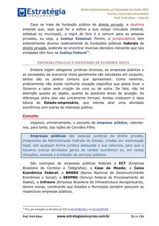 Direito Administrativo p/ Advogado da União 2015
Teoria e exercícios comentados
Prof. Erick Alves Aula 02
Prof. Erick Alves www.estrategiaconcursos.com.br 56 de 136
Caso se trate de fundação pública de direito privado, a doutrina
entende que, seja qual for a esfera a que esteja vinculada (federal,
estadual ou municipal), a regra de foro é a comum para as pessoas
privadas, ou seja, a Justiça Estadual. Porém, a jurisprudência tem
entendimento diverso relativamente às fundações públicas federais de
direito privado, podendo-se encontrar diversas decisões indicando que tais
entidades têm foro na Justiça Federal34
.
EMPRESAS PÚBLICAS E SOCIEDADES DE ECONOMIA MISTA
Embora sejam categorias jurídicas diversas, as empresas públicas e
as sociedades de economia mista geralmente são estudadas em conjunto,
tantos são os pontos comuns que apresentam. Como veremos,
praticamente não existe nenhuma situação específica que possa levar o
Governo a optar pela criação de uma ou de outra. De fato, não há
distinção quanto ao objeto, quanto às possíveis áreas de atuação. As
diferenças entre elas são unicamente formais. Ambas traduzem a ideia
básica de Estado-empresário, que intenta aliar uma atividade
econômica com outras de interesse público.
Conceito
Vejamos, primeiramente, o conceito de empresa pública, valendo-
nos, para tanto, das lições de Carvalho Filho:
Empresas públicas são pessoas jurídicas de direito privado,
integrantes da Administração Indireta do Estado, criadas por autorização
legal, sob qualquer forma jurídica adequada a sua natureza, para que o
Governo exerça atividades gerais de caráter econômico ou, em certas
situações, execute a prestação de serviços públicos.
São exemplos de empresas públicas federais a ECT (Empresa
Brasileira de Correios e Telégrafos); a Casa da Moeda; a Caixa
Econômica Federal; o BNDES (Banco Nacional de Desenvolvimento
Econômico e Social); o SERPRO (Serviço Federal de Processamento de
Dados), a Infraero (Empresa Brasileira de Infraestrutura Aeroportuária),
dentre outras. Lembrando que Estados e Municípios também possuem as
respectivas empresas públicas.
34 Ver, por exemplo, as decisões do STJ no CC 37.681/SC, e no CC 16.397/RJ.
24678074520
 