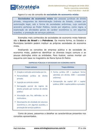 Direito Administrativo p/ Advogado da União 2015
Teoria e exercícios comentados
Prof. Erick Alves Aula 02
Prof. Erick Alves www.estrategiaconcursos.com.br 57 de 136
Agora é a vez do conceito de sociedade de economia mista:
Sociedades de economia mista são pessoas jurídicas de direito
privado, integrantes da Administração Indireta do Estado, criadas por
autorização legal, sob a forma de sociedades anônimas, cujo controle
acionário pertença ao Poder Público, tendo por objetivo, como regra, a
exploração de atividades gerais de caráter econômico e, em algumas
ocasiões, a prestação de serviços públicos.
Exemplos mais conhecidos de sociedades de economia mista federais
são o Banco do Brasil e a Petrobras. Da mesma forma, os Estados e
Municípios também podem instituir as próprias sociedades de economia
mista.
Analisando os conceitos de empresa pública e de sociedade de
economia mista, podem-se identificar os diversos traços comuns e as
poucas distinções entre as entidades. Para ilustrar, vamos montar um
esquema com base no magistério de Maria Sylvia Di Pietro:
EMPRESAS PÚBLICAS X SOCIEDADES DE ECONOMIA MISTA
Traços comuns Traços distintos
Criação e extinção autorizadas por lei.
Personalidade jurídica de direito
privado.
Sujeição ao controle estatal.
Derrogação parcial do regime de
direito privado por normas de direito
público.
Vinculação aos fins definidos na lei
instituidora.
Desempenho de atividade de natureza
econômica e, em algumas ocasiões, a
prestação de serviços públicos.
Forma jurídica (EP = qualquer forma
admitida em direito; SEM = sociedade
anônima).
Composição do capital (EP = capital
público; SEM = capital público e privado).
Como de praxe, passemos a detalhar as características presentes nos
conceitos apresentados.
24678074520
 