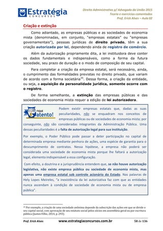 Direito Administrativo p/ Advogado da União 2015
Teoria e exercícios comentados
Prof. Erick Alves Aula 02
Prof. Erick Alves www.estrategiaconcursos.com.br 58 de 136
Criação e extinção
Como adiantado, as empresas públicas e as sociedades de economia
mista (
), pessoas jurídicas de direito privado, têm a sua
criação autorizada por lei, dependendo ainda de registro de comércio.
Além da autorização propriamente dita, a lei instituidora deve conter
os dados fundamentais e indispensáveis, como a forma da futura
sociedade, seu prazo de duração e o modo de composição de seu capital.
Para completar a criação da empresa estatal, será necessário, ainda,
o cumprimento das formalidades previstas no direito privado, que variam
de acordo com a forma societária35
. Dessa forma, a criação da entidade,
ou seja, a aquisição da personalidade jurídica, somente ocorre com
o registro.
De forma semelhante, a extinção das empresas públicas e das
sociedades de economia mista requer a edição de lei autorizadora.
Podem existir empresas estatais que, dadas as suas
peculiaridades, não se enquadram nos conceitos de
empresas públicas ou de sociedades de economia mista; por
conseguinte, não são consideradas integrantes da Administração Pública. Uma
dessas peculiaridades é a falta de autorização legal para sua instituição.
Por exemplo, o Poder Público pode passar a deter participação no capital de
determinada empresa mediante penhora de ações, uma espécie de garantia para o
descumprimento de contratos. Nessa hipótese, a empresa não poderá ser
considerada uma sociedade de economia mista porque lhe faltará a autorização
legal, elemento indispensável a essa configuração.
Com efeito, a doutrina e a jurisprudência entendem que, se não houve autorização
legislativa, não existe empresa pública ou sociedade de economia mista, mas
apenas uma empresa estatal sob controle acionário do Estado. Nas palavras de
inexistência da lei autorizativa faz com que as entidades
nunca ascendam à condição de sociedade de economia mista ou de empresa
pública
35 Por exemplo, a criação de uma sociedade anônima depende da subscrição das ações em que se divide o
seu capital social, com aprovação de seu estatuto social pelos sócios em assembleia geral ou por escritura
pública (Justen Filho, 2014, p. 293).
24678074520
 