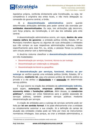 Direito Administrativo p/ Advogado da União 2015
Teoria e exercícios comentados
Prof. Erick Alves Aula 02
Prof. Erick Alves www.estrategiaconcursos.com.br 6 de 136
legislativa própria, conferida diretamente pela Constituição, ou seja, tal
competência é originária dos entes locais, e não mera delegação ou
concessão do governo central, a União.
Já a descentralização administrativa ocorre quando
determinadas atribuições definidas pelo poder central são exercidas por
entidades descentralizadas. Ou seja, tais atribuições não decorrem,
com força própria, da Constituição, e sim das leis editadas pelo ente
central.
A descentralização administrativa ocorre, em regra, dentro de uma
mesma esfera de governo: a entidade política (União, Estado, DF ou
Município) transfere alguma ou algumas de suas atribuições a entidades
que irão compor as suas respectivas administrações indiretas, criadas
especificamente para esse fim, ou, ainda, a pessoas físicas ou jurídicas
sem vínculo anterior com a Administração.
A doutrina costuma classificar a descentralização administrativa
em três modalidades:
Descentralização por serviços, funcional, técnica ou por outorga.
Descentralização por colaboração ou delegação.
Descentralização territorial ou geográfica.
A descentralização por serviços, funcional, técnica ou por
outorga se verifica quando uma entidade política (União, Estados, DF e
Municípios), mediante lei, cria uma pessoa jurídica de direito público ou
privado e a ela atribui a titularidade e a execução de determinado
serviço público.
É o que ocorre na criação das entidades da administração indireta,
quais sejam, autarquias, empresas públicas, sociedades de
economia mista e fundações públicas. Além dessas, os consórcios
públicos 2
, criados por entes federativos para a gestão associada de
serviços públicos, também prestam serviços públicos mediante
descentralização por serviços.
A criação de entidades para a outorga de serviços somente pode ser
feita por lei em sentido formal. A lei pode efetivamente criar a entidade
ou simplesmente autorizar a sua criação. Já a definição do campo de
atuação das entidades criadas pode ser feita por meio de instrumentos
normativos infralegais. Isso porque, ao criar a entidade administrativa, a
2 Estudaremos as características dessas entidades ainda nesta aula.
24678074520
 