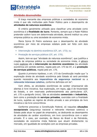 Direito Administrativo p/ Advogado da União 2015
Teoria e exercícios comentados
Prof. Erick Alves Aula 02
Prof. Erick Alves www.estrategiaconcursos.com.br 60 de 136
Atividades desenvolvidas
O traço marcante das empresas públicas e sociedades de economia
mista é que são instituídas pelo Poder Público para o desempenho de
atividades de natureza econômica.
O critério geralmente utilizado para classificar uma atividade como
econômica é a finalidade de lucro. Portanto, sempre que o Poder Público
pretender auferir lucro em determinada atividade, deverá instituir ou uma
empresa pública ou uma sociedade de economia mista.
Maria Sylvia Di Pietro esclarece que o desempenho de atividade
econômica por meio de empresas estatais pode ser feito com dois
objetivos:
Intervenção no domínio econômico (CF, art. 173); ou
Prestação de serviços públicos (CF, art. 175).
Assim, tem- , que justifica a
criação de empresa pública ou sociedade de economia mista, é gênero
cujas espécies são a intervenção no domínio econômico (ou atividade
econômica em sentido estrito), regida pelo art. 173 da CF, e a prestação
de serviços públicos, regida pelo art. 175.
Quanto à primeira hipótese, a
exploração direta de atividade econômica pelo Estado só será permitida
quando necessária aos imperativos da segurança nacional ou a
relevante interesse coletivo, conforme definidos em lei .
Com efeito, as atividades econômicas de caráter empresarial são
abertas à livre iniciativa. Sua exploração, em regra, não é de titularidade
do Estado, e sim reservada preferencialmente aos particulares (CF,
art. 170 e parágrafo único). São as atividades comerciais e industriais,
bem como a prestação de serviços privados, exercidas com a finalidade
de lucro, sujeitas ao regime de direito privado e aos princípios da livre
iniciativa e da livre concorrência.
Conforme preconiza a Constituição Federal, só naquelas situações
excepcionais (segurança nacional e relevante interesse coletivo) o
Estado pode atuar no papel de empresário, se dedicando ao desempenho
de atividades de caráter econômico, em livre concorrência com o setor
privado. É o caso, por exemplo, do Banco do Brasil e da Petrobrás,
sociedades de economia mista federais que atuam diretamente no
mercado, em igualdade de condições com as empresas privadas.
24678074520
 