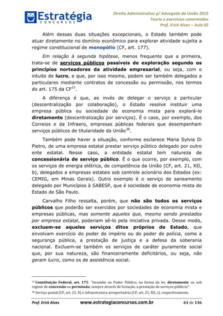 Direito Administrativo p/ Advogado da União 2015
Teoria e exercícios comentados
Prof. Erick Alves Aula 02
Prof. Erick Alves www.estrategiaconcursos.com.br 61 de 136
Além dessas duas situações excepcionais, o Estado também pode
atuar diretamente no domínio econômico para explorar atividade sujeita a
regime constitucional de monopólio (CF, art. 177).
Em relação à segunda hipótese, menos frequente que a primeira,
trata-se de serviços públicos passíveis de exploração segundo os
princípios norteadores da atividade empresarial, ou seja, com o
intuito de lucro, e que, por isso mesmo, podem ser também delegados a
particulares mediante contratos de concessão ou permissão, nos termos
do art. 175 da CF37
.
A diferença é que, ao invés de delegar o serviço a particular
(descentralização por colaboração), o Estado resolve instituir uma
empresa pública ou sociedade de economia mista para explorá-lo
diretamente (descentralização por serviços). É o caso, por exemplo, dos
Correios e da Infraero, empresas públicas federais que desempenham
serviços públicos de titularidade da União38
.
Também pode haver a situação, conforme esclarece Maria Sylvia Di
Pietro, de uma empresa estatal prestar serviço público delegado por outro
ente estatal. Nesse caso, a entidade estatal tem natureza de
concessionária de serviço público. É o que ocorre, por exemplo, com
os serviços de energia elétrica, de competência da União (CF, art. 21, XII,
b), delegados a empresas estatais sob controle acionário dos Estados (ex:
CEMIG, em Minas Gerais). Outro exemplo é o serviço de saneamento
delegado por Municípios à SABESP, que é sociedade de economia mista do
Estado de São Paulo.
Carvalho Filho ressalta, porém, que não são todos os serviços
públicos que poderão ser exercidos por sociedades de economia mista e
empresas públicas, mas somente aqueles que, mesmo sendo prestados
por empresa estatal, poderiam sê-lo pela iniciativa privada. Desse modo,
excluem-se aqueles serviços ditos próprios de Estado, que
envolvam exercício do poder de império ou do poder de polícia, como a
segurança pública, a prestação de justiça e a defesa da soberania
nacional. Excluem-se também os serviços de caráter puramente social
que, por sua natureza, são financeiramente deficitários, ou seja, não
geram lucro, como os de assistência social.
37 Constituição Federal, art. 175: Incumbe ao Poder Público, na forma da lei, diretamente ou sob
regime de concessão ou permissão, sempre através de licitação, a prestação de serviços públicos
38 Serviço postal (CF, art. 21, X) e infraestrutura aeroportuária (CF, art. 21, XII, c), respectivamente.
24678074520
 