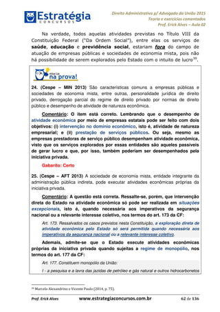 Direito Administrativo p/ Advogado da União 2015
Teoria e exercícios comentados
Prof. Erick Alves Aula 02
Prof. Erick Alves www.estrategiaconcursos.com.br 62 de 136
Na verdade, todos aquelas atividades previstas no Título VIII da
as os serviços de
saúde, educação e previdência social, estariam fora do campo de
atuação de empresas públicas e sociedades de economia mista, pois não
há possibilidade de serem explorados pelo Estado com o intuito de lucro39
.
24. (Cespe MIN 2013) São características comuns a empresas públicas e
sociedades de economia mista, entre outras, personalidade jurídica de direito
privado, derrogação parcial do regime de direito privado por normas de direito
público e desempenho de atividade de natureza econômica.
Comentário: O item está correto. Lembrando que o desempenho de
atividade econômica por meio de empresas estatais pode ser feito com dois
objetivos: (i) intervenção no domínio econômico, isto é, atividade de natureza
empresarial; e (ii) prestação de serviços públicos. Ou seja, mesmo as
empresas prestadoras de serviço público desempenham atividade econômica,
visto que os serviços explorados por essas entidades são aqueles passíveis
de gerar lucro e que, por isso, também poderiam ser desempenhados pela
iniciativa privada.
Gabarito: Certo
25. (Cespe AFT 2013) A sociedade de economia mista, entidade integrante da
administração pública indireta, pode executar atividades econômicas próprias da
iniciativa privada.
Comentário: A questão está correta. Ressalte-se, porém, que intervenção
direta do Estado na atividade econômica só pode ser realizada em situações
excepcionais, isto é, quando necessária aos imperativos da segurança
nacional ou a relevante interesse coletivo, nos termos do art. 173 da CF:
Art. 173. Ressalvados os casos previstos nesta Constituição, a exploração direta de
atividade econômica pelo Estado só será permitida quando necessária aos
imperativos da segurança nacional ou a relevante interesse coletivo.
Ademais, admite-se que o Estado execute atividades econômicas
próprias da iniciativa privada quando sujeitas a regime de monopólio, nos
termos do art. 177 da CF:
Art. 177. Constituem monopólio da União:
I - a pesquisa e a lavra das jazidas de petróleo e gás natural e outros hidrocarbonetos
39 Marcelo Alexandrino e Vicente Paulo (2014, p. 75).
24678074520
 