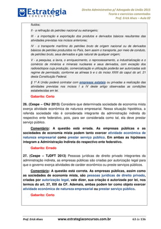 Direito Administrativo p/ Advogado da União 2015
Teoria e exercícios comentados
Prof. Erick Alves Aula 02
Prof. Erick Alves www.estrategiaconcursos.com.br 63 de 136
fluidos;
II - a refinação do petróleo nacional ou estrangeiro;
III - a importação e exportação dos produtos e derivados básicos resultantes das
atividades previstas nos incisos anteriores;
IV - o transporte marítimo do petróleo bruto de origem nacional ou de derivados
básicos de petróleo produzidos no País, bem assim o transporte, por meio de conduto,
de petróleo bruto, seus derivados e gás natural de qualquer origem;
V - a pesquisa, a lavra, o enriquecimento, o reprocessamento, a industrialização e o
comércio de minérios e minerais nucleares e seus derivados, com exceção dos
radioisótopos cuja produção, comercialização e utilização poderão ser autorizadas sob
regime de permissão, conforme as alíneas b e c do inciso XXIII do caput do art. 21
desta Constituição Federal.
§ 1º A União poderá contratar com empresas estatais ou privadas a realização das
atividades previstas nos incisos I a IV deste artigo observadas as condições
estabelecidas em lei.
Gabarito: Certo
26. (Cespe CNJ 2013) Considere que determinada sociedade de economia mista
exerça atividade econômica de natureza empresarial. Nessa situação hipotética, a
referida sociedade não é considerada integrante da administração indireta do
respectivo ente federativo, pois, para ser considerada como tal, ela deve prestar
serviço público.
Comentário: A questão está errada. As empresas públicas e as
sociedades de economia mista podem tanto exercer atividade econômica de
natureza empresarial como prestar serviço público. Em ambas as hipóteses
integram a Administração Indireta do respectivo ente federativo.
Gabarito: Errado
27. (Cespe TJDFT 2013) Pessoas jurídicas de direito privado integrantes da
administração indireta, as empresas públicas são criadas por autorização legal para
que o governo exerça atividades de caráter econômico ou preste serviços públicos.
Comentário: A questão está correta. As empresas públicas, assim como
as sociedades de economia mista, são pessoas jurídicas de direito privado,
criadas por autorização legal, vale dizer, sua criação é autorizada por lei, nos
termos do art. 37, XIX da CF. Ademais, ambas podem ter como objeto exercer
atividade econômica de natureza empresarial ou prestar serviço público.
Gabarito: Certo
24678074520
 