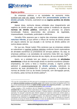 Direito Administrativo p/ Advogado da União 2015
Teoria e exercícios comentados
Prof. Erick Alves Aula 02
Prof. Erick Alves www.estrategiaconcursos.com.br 64 de 136
Regime jurídico
As empresas públicas e as sociedades de economia mista,
qualquer que seja seu objeto, sempre têm personalidade jurídica de
direito privado. Portanto, submetem-se ao regime jurídico de direito
privado.
Apesar disso, nenhuma dessas entidades atua integralmente sob
regência do direito privado, pois estão sujeitas à incidência de algumas
normas de direito público, sobretudo as previstas na própria
Constituição Federal, decorrentes dos princípios da legalidade,
impessoalidade, moralidade, publicidade e eficiência.
Carvalho Filho assevera que o regime das empresas estatais possui
natureza híbrida, já que sofrem o influxo de normas de direito privado
em alguns setores de sua atuação e de normas de direito público em
outros desses setores.
Por sua vez, Marçal Justen Filho esclarece que as empresas estatais
se subordinam a regimes jurídicos distintos conforme forem exploradoras
de atividade econômica ou prestadoras de serviços públicos. Ou seja, as
empresas públicas e as sociedades de economia mista têm seu regime
jurídico determinado pela natureza de seu objeto, de sua atividade-fim40
.
Assim, se a entidade tem por objeto o exercício de atividades
econômicas a título de intervenção direta no domínio econômico (Estado-
empresário), tal como o faria a iniciativa privada, o regime jurídico
aplicável é predominantemente de direito privado, sobretudo no
exercício de suas atividades-fim. É comum, portanto, a incidência de
normas de Direito Civil ou de Direito Comercial, com derrogação parcial,
no entanto, pelas normas de direito público41
.
40
que explorem atividade econômica em sentido estrito estão sujeitas, nos termos do disposto no § 1º do
art. 173 da Constituição do Brasil, ao regime jurídico próprio das empresas privadas não se
aplica às empresas estatais que prestam serviço público (ADI 1.642/MG)
41 Como exemplo, o TCU reconheceu não ser obrigatória a licitação para os contratos relacionados a
atividades-fim de empresas estatais exploradoras de atividade econômica. Apontando a sujeição dessas
entidades ao mesmo regime das empresas privadas, o Tribunal afastou a necessidade de licitação nas
jurisprudência do TCU entende que é obrigatória a observância, pelas empresas públicas e sociedades de
economia mista exploradoras de atividade econômica, das disposições contidas na Lei 8.666/93 nas
contratações que envolvam sua atividade-meio. Como se vê, no que tange à celebração de contratos,
prevalecem as normas de direito privado quando se tratar de atividades-fim; já nas atividades-meio, as
normas de direito público predominam (Boletim Licitações 6/2010).
24678074520
 