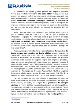 Direito Administrativo p/ Advogado da União 2015
Teoria e exercícios comentados
Prof. Erick Alves Aula 02
Prof. Erick Alves www.estrategiaconcursos.com.br 65 de 136
A submissão ao regime jurídico próprio das empresas privadas
implica que o Estado-empresário não pode obter vantagens de que
também não possam usufruir as empresas da iniciativa privada, pois isso
provocaria desequilíbrio no setor econômico em que ambas as categorias
atuam. Inexistem, portanto, privilégios materiais e processuais
como os atribuídos às demais entidades públicas, como às autarquias. As
empresas estatais devem operar no mercado em igualdade de condições
com as empresas do setor privado, em atenção ao princípio da livre
concorrência.
Aliás, conforme salienta Carvalho Filho, essa deve ser a regra geral, o
que se confirma pelo art. 173, §1º, II, da CF, que é enfático ao
estabelecer a sujeição das empresas estatais que exploram atividade
econômica ao regime jurídico próprio das empresas privadas quanto
a direitos e obrigações civis, comerciais, trabalhistas e tributárias.
Por exemplo, o STF já decidiu que as sociedades de economia mista não
podem valer-se do sistema de precatórios, pois isso afetaria o princípio da
livre concorrência42
.
Todavia, essa previsão não afasta a possibilidade de derrogações do
direito privado por preceitos de direito público também previstos na
Constituição. Ainda que o art. 173, §1º disponha que as empresas
públicas e sociedades de economia mista exploradoras de atividade
todas as normas constitucionais endereçadas sem qualquer ressalva à
essas entidades, como, por exemplo, o princípio da autorização legal para
sua instituição (art. 37, XIX); o controle pelo Tribunal de Contas (art. 71);
o controle e a fiscalização do Congresso Nacional (art. 49, X); a exigência
de concurso público para ingresso de seus empregados (art. 37, II), a
previsão de rubrica orçamentária (art. 165, §5º) e outras do gênero.
Se, por um lado, as empresas públicas e sociedades de economia
mista exploradoras de atividade econômica se submetem, de regra, ao
direito privado, por outro, se o objeto for a prestação de serviços
públicos, o regime jurídico é preponderantemente de direito público.
Isso porque as atividades de serviço público são de titularidade do Estado
e se sujeitam sempre ao regime de direito público, inerente ao regime
jurídico administrativo, não se lhes aplicando o princípio da livre iniciativa.
Aqui, o princípio relevante é o da continuidade do serviço público.
42 RE 599.628/DF
24678074520
 