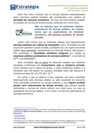 Direito Administrativo p/ Advogado da União 2015
Teoria e exercícios comentados
Prof. Erick Alves Aula 02
Prof. Erick Alves www.estrategiaconcursos.com.br 66 de 136
Deve ficar claro, contudo, que os serviços públicos desempenhados
pelas empresas estatais também são considerados uma espécie de
atividade de natureza econômica. Por isso, em certa medida, também
se sujeitam às normas de direito privado, ainda que em menor grau.
Não se esqueça que as empresas estatais
prestadoras de serviço público, da mesma
forma que as exploradoras de atividade
econômica, são pessoas jurídicas de direito
privado.
Justen Filho ensina que as empresas estatais que desempenham
serviços públicos em regime de monopólio, isto é, atividades que não
encontram paralelo no setor privado, submetem-se a um regime de direito
público mais acentuado, equiparando-se à Fazenda Pública. Daí porque o
STF reconheceu a imunidade tributária recíproca em relação às
empresas públicas prestadoras de serviços públicos43
, a exemplo da
ECT44
e da INFRAERO45
.
Essa imunidade não se aplica às empresas estatais que exploram
atividades econômicas em concorrência com a iniciativa privada,
como acontece com o Banco do Brasil, a Caixa Econômica Federal e a
Petrobrás, que não podem ter qualquer privilégio fiscal não extensivo à
iniciativa privada (CF, art.173, §1º, II) 46
.
Em suma, o que se observa é que, qualquer que seja a atividade
desempenhada pela empresa pública ou pela sociedade de economia
mista (atividade econômica ou serviço público), o seu regime jurídico
jamais será inteiramente de direito privado, pois sempre estarão
submetidas a normas de direito público: em maior grau, no caso de
prestadoras de serviço público; e em menor, no caso de exploradoras de
atividade econômica.
43 ARE 638.315 RG/BA. O STF também já estendeu a imunidade tributária a sociedade de economia mista
prestadora de ações e serviços de saúde, ou seja, serviço público não sujeito ao regime de monopólio (RE
580.264/RS).
44 AI 690.242/SP
45 RE 363.412/BA
46 Ressalte-se que as empresas estatais exploradoras de atividade econômica podem gozar de privilégios
fiscais desde que eles sejam concedidos de maneira uniforme a elas e às empresas privadas.
24678074520
 
