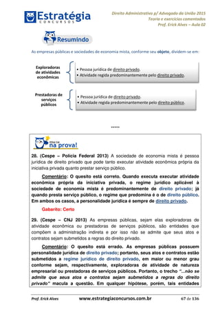 Direito Administrativo p/ Advogado da União 2015
Teoria e exercícios comentados
Prof. Erick Alves Aula 02
Prof. Erick Alves www.estrategiaconcursos.com.br 67 de 136
As empresas públicas e sociedades de economia mista, conforme seu objeto, dividem-se em:
*****
28. (Cespe Polícia Federal 2013) A sociedade de economia mista é pessoa
jurídica de direito privado que pode tanto executar atividade econômica própria da
iniciativa privada quanto prestar serviço público.
Comentário: O quesito está correto. Quando executa executar atividade
econômica própria da iniciativa privada, o regime jurídico aplicável à
sociedade de economia mista é predominantemente de direito privado; já
quando presta serviço público, o regime que predomina é o de direito público.
Em ambos os casos, a personalidade jurídica é sempre de direito privado.
Gabarito: Certo
29. (Cespe CNJ 2013) As empresas públicas, sejam elas exploradoras de
atividade econômica ou prestadoras de serviços públicos, são entidades que
compõem a administração indireta e por isso não se admite que seus atos e
contratos sejam submetidos a regras do direito privado.
Comentário: O quesito está errado. As empresas públicas possuem
personalidade jurídica de direito privado; portanto, seus atos e contratos estão
submetidos a regime jurídico de direito privado, em maior ou menor grau
conforme sejam, respectivamente, exploradoras de atividade de natureza
empresarial ou prestadoras de serviços públicos. Portanto, o trecho
admite que seus atos e contratos sejam submetidos a regras do direito
macula a questão. Em qualquer hipótese, porém, tais entidades
Exploradoras
de atividades
econômicas
Pessoa jurídica de direito privado.
Atividade regida predominantemente pelo direito privado.
Prestadoras de
serviços
públicos
Pessoa jurídica de direito privado.
Atividade regida predominantemente pelo direito público.
24678074520
 