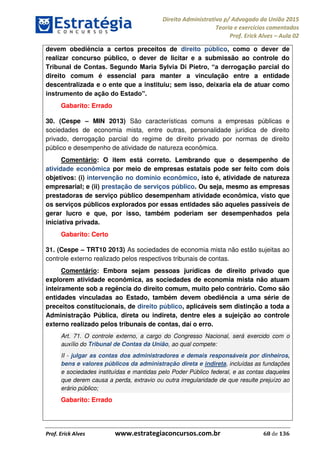 Direito Administrativo p/ Advogado da União 2015
Teoria e exercícios comentados
Prof. Erick Alves Aula 02
Prof. Erick Alves www.estrategiaconcursos.com.br 68 de 136
devem obediência a certos preceitos de direito público, como o dever de
realizar concurso público, o dever de licitar e a submissão ao controle do
direito comum é essencial para manter a vinculação entre a entidade
descentralizada e o ente que a instituiu; sem isso, deixaria ela de atuar como
Gabarito: Errado
30. (Cespe MIN 2013) São características comuns a empresas públicas e
sociedades de economia mista, entre outras, personalidade jurídica de direito
privado, derrogação parcial do regime de direito privado por normas de direito
público e desempenho de atividade de natureza econômica.
Comentário: O item está correto. Lembrando que o desempenho de
atividade econômica por meio de empresas estatais pode ser feito com dois
objetivos: (i) intervenção no domínio econômico, isto é, atividade de natureza
empresarial; e (ii) prestação de serviços público. Ou seja, mesmo as empresas
prestadoras de serviço público desempenham atividade econômica, visto que
os serviços públicos explorados por essas entidades são aqueles passíveis de
gerar lucro e que, por isso, também poderiam ser desempenhados pela
iniciativa privada.
Gabarito: Certo
31. (Cespe TRT10 2013) As sociedades de economia mista não estão sujeitas ao
controle externo realizado pelos respectivos tribunais de contas.
Comentário: Embora sejam pessoas jurídicas de direito privado que
explorem atividade econômica, as sociedades de economia mista não atuam
inteiramente sob a regência do direito comum, muito pelo contrário. Como são
entidades vinculadas ao Estado, também devem obediência a uma série de
preceitos constitucionais, de direito público, aplicáveis sem distinção a toda a
Administração Pública, direta ou indireta, dentre eles a sujeição ao controle
externo realizado pelos tribunais de contas, daí o erro.
Art. 71. O controle externo, a cargo do Congresso Nacional, será exercido com o
auxílio do Tribunal de Contas da União, ao qual compete:
II - julgar as contas dos administradores e demais responsáveis por dinheiros,
bens e valores públicos da administração direta e indireta, incluídas as fundações
e sociedades instituídas e mantidas pelo Poder Público federal, e as contas daqueles
que derem causa a perda, extravio ou outra irregularidade de que resulte prejuízo ao
erário público;
Gabarito: Errado
24678074520
 