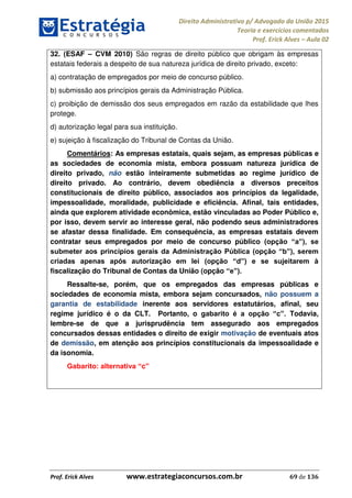 Direito Administrativo p/ Advogado da União 2015
Teoria e exercícios comentados
Prof. Erick Alves Aula 02
Prof. Erick Alves www.estrategiaconcursos.com.br 69 de 136
32. (ESAF CVM 2010) São regras de direito público que obrigam às empresas
estatais federais a despeito de sua natureza jurídica de direito privado, exceto:
a) contratação de empregados por meio de concurso público.
b) submissão aos princípios gerais da Administração Pública.
c) proibição de demissão dos seus empregados em razão da estabilidade que lhes
protege.
d) autorização legal para sua instituição.
e) sujeição à fiscalização do Tribunal de Contas da União.
Comentários: As empresas estatais, quais sejam, as empresas públicas e
as sociedades de economia mista, embora possuam natureza jurídica de
direito privado, não estão inteiramente submetidas ao regime jurídico de
direito privado. Ao contrário, devem obediência a diversos preceitos
constitucionais de direito público, associados aos princípios da legalidade,
impessoalidade, moralidade, publicidade e eficiência. Afinal, tais entidades,
ainda que explorem atividade econômica, estão vinculadas ao Poder Público e,
por isso, devem servir ao interesse geral, não podendo seus administradores
se afastar dessa finalidade. Em consequência, as empresas estatais devem
contratar seus empregados por meio de concurso público
fiscalização do Tribunal de Contas da União (opção
Ressalte-se, porém, que os empregados das empresas públicas e
sociedades de economia mista, embora sejam concursados, não possuem a
garantia de estabilidade inerente aos servidores estatutários, afinal, seu
regime jurídico é o da CLT. Portanto, o Todavia,
lembre-se de que a jurisprudência tem assegurado aos empregados
concursados dessas entidades o direito de exigir motivação de eventuais atos
de demissão, em atenção aos princípios constitucionais da impessoalidade e
da isonomia.
c
24678074520
 