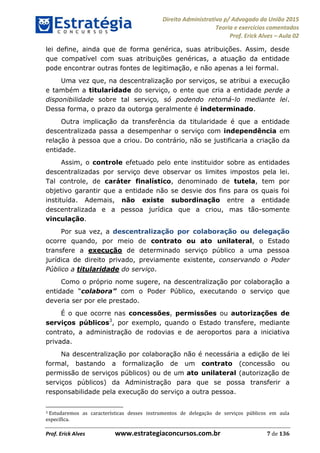 Direito Administrativo p/ Advogado da União 2015
Teoria e exercícios comentados
Prof. Erick Alves Aula 02
Prof. Erick Alves www.estrategiaconcursos.com.br 7 de 136
lei define, ainda que de forma genérica, suas atribuições. Assim, desde
que compatível com suas atribuições genéricas, a atuação da entidade
pode encontrar outras fontes de legitimação, e não apenas a lei formal.
Uma vez que, na descentralização por serviços, se atribui a execução
e também a titularidade do serviço, o ente que cria a entidade perde a
disponibilidade sobre tal serviço, só podendo retomá-lo mediante lei.
Dessa forma, o prazo da outorga geralmente é indeterminado.
Outra implicação da transferência da titularidade é que a entidade
descentralizada passa a desempenhar o serviço com independência em
relação à pessoa que a criou. Do contrário, não se justificaria a criação da
entidade.
Assim, o controle efetuado pelo ente instituidor sobre as entidades
descentralizadas por serviço deve observar os limites impostos pela lei.
Tal controle, de caráter finalístico, denominado de tutela, tem por
objetivo garantir que a entidade não se desvie dos fins para os quais foi
instituída. Ademais, não existe subordinação entre a entidade
descentralizada e a pessoa jurídica que a criou, mas tão-somente
vinculação.
Por sua vez, a descentralização por colaboração ou delegação
ocorre quando, por meio de contrato ou ato unilateral, o Estado
transfere a execução de determinado serviço público a uma pessoa
jurídica de direito privado, previamente existente, conservando o Poder
Público a titularidade do serviço.
Como o próprio nome sugere, na descentralização por colaboração a
entidade colabora com o Poder Público, executando o serviço que
deveria ser por ele prestado.
É o que ocorre nas concessões, permissões ou autorizações de
serviços públicos3
, por exemplo, quando o Estado transfere, mediante
contrato, a administração de rodovias e de aeroportos para a iniciativa
privada.
Na descentralização por colaboração não é necessária a edição de lei
formal, bastando a formalização de um contrato (concessão ou
permissão de serviços públicos) ou de um ato unilateral (autorização de
serviços públicos) da Administração para que se possa transferir a
responsabilidade pela execução do serviço a outra pessoa.
3 Estudaremos as características desses instrumentos de delegação de serviços públicos em aula
específica.
24678074520
 