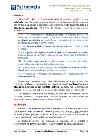 Direito Administrativo p/ Advogado da União 2015
Teoria e exercícios comentados
Prof. Erick Alves Aula 02
Prof. Erick Alves www.estrategiaconcursos.com.br 70 de 136
Estatuto
O art.173, §1º da Constituição Federal prevê a edição de um
estatuto para disciplinar o regime jurídico, a estrutura e o funcionamento
das empresas públicas e sociedades de economia mista exploradoras de
atividade econômica. Para fins de clareza, vejamos a redação do
dispositivo:
§ 1º A lei estabelecerá o estatuto jurídico da empresa pública, da
sociedade de economia mista e de suas subsidiárias que explorem
atividade econômica de produção ou comercialização de bens ou de
prestação de serviços, dispondo sobre:
I - sua função social e formas de fiscalização pelo Estado e pela
sociedade;
II - a sujeição ao regime jurídico próprio das empresas privadas,
inclusive quanto aos direitos e obrigações civis, comerciais, trabalhistas e
tributários;
III - licitação e contratação de obras, serviços, compras e alienações,
observados os princípios da administração pública;
IV - a constituição e o funcionamento dos conselhos de administração e
fiscal, com a participação de acionistas minoritários;
V - os mandatos, a avaliação de desempenho e a responsabilidade dos
administradores.
Importante ressaltar que esse dispositivo abrange apenas as
empresas públicas e sociedades de economia mista exploradoras de
atividade econômica em sentido estrito, ou seja, não contempla as
prestadoras de serviço público, as quais são regidas pelo art. 175 da CF.
Tal estatuto ainda não foi criado, o que tem alimentado várias
disputas judiciais, principalmente quanto ao nível de submissão das
estatais às normas restritivas de direito público.
Patrimônio
Os bens das empresas públicas e sociedades de economia mista são
considerados bens privados. Em consequência, a princípio, não possuem
as prerrogativas próprias de bens públicos, como a imprescritibilidade, a
impenhorabilidade, a alienabilidade condicionada etc.
A doutrina, porém, faz distinção a depender se a estatal é
interventora no domínio econômico ou prestadora de serviços públicos.
24678074520
 