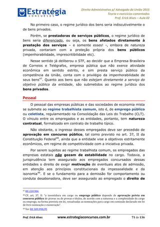 Direito Administrativo p/ Advogado da União 2015
Teoria e exercícios comentados
Prof. Erick Alves Aula 02
Prof. Erick Alves www.estrategiaconcursos.com.br 71 de 136
No primeiro caso, o regime jurídico dos bens seria indiscutivelmente o
de bens privados.
Porém, se prestadoras de serviços públicos, o regime jurídico de
bens seria diferenciado, ou seja, os bens afetados diretamente à
prestação dos serviços e somente esses! -, embora de natureza
privada, contariam com a proteção própria dos bens públicos
(impenhorabilidade, imprescritibilidade etc).
Nesse sentido já deliberou o STF, ao decidir que a Empresa Brasileira
de Correios e Telégrafos, empresa pública que não exerce atividade
econômica em sentido estrito, e sim presta serviço público da
competência da União, conta com o privilégio da impenhorabilidade de
seus bens47
. Quanto aos bens que não estejam diretamente a serviço do
objetivo público da entidade, são submetidos ao regime jurídico dos
bens privados.
Pessoal
O pessoal das empresas públicas e das sociedades de economia mista
se submete ao regime trabalhista comum, isto é, de emprego público
ou celetista, regulamentado na Consolidação das Leis do Trabalho (CLT).
O vínculo entre os empregados e as entidades, portanto, tem natureza
contratual, formalizado em contrato de trabalho típico.
Não obstante, o ingresso desses empregados deve ser precedido de
aprovação em concurso público, tal como previsto no art. 37, II da
Constituição Federal48
, ainda que a entidade vise a objetivos estritamente
econômicos, em regime de competitividade com a iniciativa privada.
Por serem sujeitos ao regime trabalhista comum, os empregados das
empresas estatais não gozam de estabilidade no cargo. Todavia, a
jurisprudência tem assegurado aos empregados concursados dessas
entidades o direito de exigir motivação de eventuais atos de admissão,
em atenção aos princípios constitucionais da impessoalidade e da
isonomia49
. E se o fundamento para a demissão for comportamento ou
conduta desabonadora, deve ser assegurado ao empregado o direito de
47 RE 220.906
48 CF, art. 37, II: a investidura em cargo ou emprego público depende de aprovação prévia em
concurso público de provas ou de provas e títulos, de acordo com a natureza e a complexidade do cargo
ou emprego, na forma prevista em lei, ressalvadas as nomeações para cargo em comissão declarado em lei
49 Ver RE 589.998/PI
24678074520
 