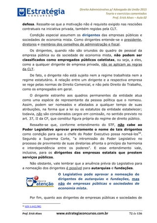 Direito Administrativo p/ Advogado da União 2015
Teoria e exercícios comentados
Prof. Erick Alves Aula 02
Prof. Erick Alves www.estrategiaconcursos.com.br 72 de 136
defesa. Ressalte-se que a motivação não é requisito exigido nas rescisões
contratuais na iniciativa privada, também regidas pela CLT.
Condição especial assumem os dirigentes das empresas públicas e
sociedades de economia mista. Como dirigentes entende-se o presidente,
diretores e membros dos conselhos de administração e fiscal.
Os dirigentes, quando não são oriundos do quadro de pessoal da
empresa pública ou da sociedade de economia mista, não podem ser
classificados como empregados públicos celetistas, ou seja, a eles,
como a qualquer dirigente de empresa privada, não se aplicam as regras
da CLT.
De fato, o dirigente não está sujeito nem a regime trabalhista nem a
regime estatutário. A relação entre um dirigente e a respectiva empresa
se rege pelas normas de Direito Comercial, e não pelo Direito do Trabalho,
como os empregados em geral.
O dirigente estranho aos quadros permanentes da entidade atua
como uma espécie de representante da pessoa política que o nomeou.
Assim, podem ser nomeados e afastados a qualquer tempo de suas
atribuições, na forma que a lei ou os estatutos da entidade estabelecer;
todavia, não são considerados cargos em comissão, no sentido previsto no
art. 37, II da CF, que constitui figura própria do regime de direito público.
Ressalte-se que, conforme entendimento do STF, não cabe ao
Poder Legislativo aprovar previamente o nome de tais dirigentes
como condição para que o chefe do Poder Executivo possa nomeá-los50
.
a intromissão do Poder Legislativo no
processo de provimento de suas diretorias afronta o princípio da harmonia
e interdependência entre os poderes . E esse entendimento vale,
inclusive, para os dirigentes das empresas estatais que prestem
serviços públicos.
Não obstante, vale lembrar que a anuência prévia do Legislativo para
a nomeação dos dirigentes é possível para autarquias e fundações.
O Legislativo pode aprovar a nomeação de
dirigentes de autarquias e fundações, mas
não de empresas públicas e sociedades de
economia mista.
Por fim, quanto aos dirigentes de empresas públicas e sociedades de
50 ADI 1.642/MG
24678074520
 