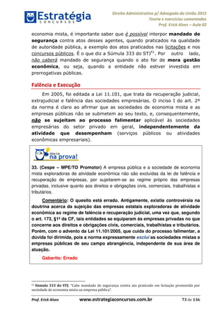 Direito Administrativo p/ Advogado da União 2015
Teoria e exercícios comentados
Prof. Erick Alves Aula 02
Prof. Erick Alves www.estrategiaconcursos.com.br 73 de 136
economia mista, é importante saber que é possível interpor mandado de
segurança contra atos desses agentes, quando praticados na qualidade
de autoridade pública, a exemplo dos atos praticados nas licitações e nos
concursos públicos. É o que diz a Súmula 333 do STJ51
. Por outro lado,
não caberá mandado de segurança quando o ato for de mera gestão
econômica, ou seja, quando a entidade não estiver investida em
prerrogativas públicas.
Falência e Execução
Em 2005, foi editada a Lei 11.101, que trata da recuperação judicial,
extrajudicial e falência das sociedades empresárias. O inciso I do art. 2º
da norma é claro ao afirmar que as sociedades de economia mista e as
empresas públicas não se submetem ao seu texto, e, consequentemente,
não se sujeitam ao processo falimentar aplicável às sociedades
empresárias do setor privado em geral, independentemente da
atividade que desempenham (serviços públicos ou atividades
econômicas empresariais).
33. (Cespe MPE/TO Promotor) A empresa pública e a sociedade de economia
mista exploradoras de atividade econômica não são excluídas da lei de falência e
recuperação de empresas, por sujeitarem-se ao regime próprio das empresas
privadas, inclusive quanto aos direitos e obrigações civis, comerciais, trabalhistas e
tributários.
Comentário: O quesito está errado. Antigamente, existia controvérsia na
doutrina acerca da sujeição das empresas estatais exploradoras de atividade
econômica ao regime de falência e recuperação judicial, uma vez que, segundo
o art. 173, §1º da CF, tais entidades se equiparam às empresas privadas no que
concerne aos direitos e obrigações civis, comerciais, trabalhistas e tributários.
Porém, com o advento da Lei 11.101/2005, que cuida do processo falimentar, a
dúvida foi dirimida, pois a norma expressamente exclui as sociedades mistas e
empresas públicas de seu campo abrangência, independente de sua área de
atuação.
Gabarito: Errado
51 Súmula 333 do STJ
24678074520
 