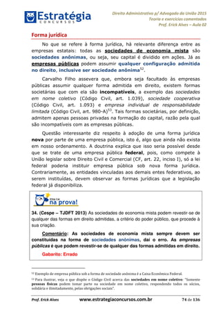 Direito Administrativo p/ Advogado da União 2015
Teoria e exercícios comentados
Prof. Erick Alves Aula 02
Prof. Erick Alves www.estrategiaconcursos.com.br 74 de 136
Forma jurídica
No que se refere à forma jurídica, há relevante diferença entre as
empresas estatais: todas as sociedades de economia mista são
sociedades anônimas, ou seja, seu capital é dividido em ações. Já as
empresas públicas podem assumir qualquer configuração admitida
no direito, inclusive ser sociedade anônima52
.
Carvalho Filho assevera que, embora seja facultado às empresas
públicas assumir qualquer forma admitida em direito, existem formas
societárias que com ela são incompatíveis, a exemplo das sociedades
em nome coletivo (Código Civil, art. 1.039), sociedade cooperativa
(Código Civil, art. 1.093) e empresa individual de responsabilidade
limitada (Código Civil, art. 980-A)53
. Tais formas societárias, por definição,
admitem apenas pessoas privadas na formação do capital, razão pela qual
são incompatíveis com as empresas públicas.
Questão interessante diz respeito à adoção de uma forma jurídica
nova por parte de uma empresa pública, isto é, algo que ainda não exista
em nosso ordenamento. A doutrina explica que isso seria possível desde
que se trate de uma empresa pública federal, pois, como compete à
União legislar sobre Direito Civil e Comercial (CF, art. 22, inciso I), só a lei
federal poderia instituir empresa pública sob nova forma jurídica.
Contrariamente, as entidades vinculadas aos demais entes federativos, ao
serem instituídas, devem observar as formas jurídicas que a legislação
federal já disponibiliza.
34. (Cespe TJDFT 2013) As sociedades de economia mista podem revestir-se de
qualquer das formas em direito admitidas, a critério do poder público, que procede à
sua criação.
Comentário: As sociedades de economia mista sempre devem ser
constituídas na forma de sociedades anônimas, daí o erro. As empresas
públicas é que podem revestir-se de qualquer das formas admitidas em direito.
Gabarito: Errado
52 Exemplo de empresa pública sob a forma de sociedade anônima é a Caixa Econômica Federal.
53 Para ilustrar, veja o que dispõe o Código Civil acerca das sociedades em nome coletivo Somente
pessoas físicas podem tomar parte na sociedade em nome coletivo, respondendo todos os sócios,
solidária e ilimitadamente, pelas obrigações sociais .
24678074520
 