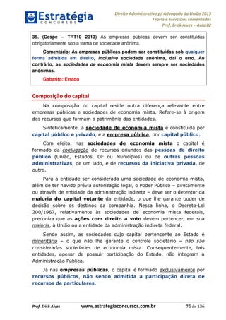 Direito Administrativo p/ Advogado da União 2015
Teoria e exercícios comentados
Prof. Erick Alves Aula 02
Prof. Erick Alves www.estrategiaconcursos.com.br 75 de 136
35. (Cespe TRT10 2013) As empresas públicas devem ser constituídas
obrigatoriamente sob a forma de sociedade anônima.
Comentário: As empresas públicas podem ser constituídas sob qualquer
forma admitida em direito, inclusive sociedade anônima, daí o erro. Ao
contrário, as sociedades de economia mista devem sempre ser sociedades
anônimas.
Gabarito: Errado
Composição do capital
Na composição do capital reside outra diferença relevante entre
empresas públicas e sociedades de economia mista. Refere-se à origem
dos recursos que formam o patrimônio das entidades.
Sinteticamente, a sociedade de economia mista é constituída por
capital público e privado, e a empresa pública, por capital público.
Com efeito, nas sociedades de economia mista o capital é
formado da conjugação de recursos oriundos das pessoas de direito
público (União, Estados, DF ou Municípios) ou de outras pessoas
administrativas, de um lado, e de recursos da iniciativa privada, de
outro.
Para a entidade ser considerada uma sociedade de economia mista,
além de ter havido prévia autorização legal, o Poder Público diretamente
ou através de entidade da administração indireta deve ser o detentor da
maioria do capital votante da entidade, o que lhe garante poder de
decisão sobre os destinos da companhia. Nessa linha, o Decreto-Lei
200/1967, relativamente às sociedades de economia mista federais,
preconiza que as ações com direito a voto devem pertencer, em sua
maioria, à União ou a entidade da administração indireta federal.
Sendo assim, as sociedades cujo capital pertencente ao Estado é
minoritário o que não lhe garante o controle societário não são
consideradas sociedades de economia mista. Consequentemente, tais
entidades, apesar de possuir participação do Estado, não integram a
Administração Pública.
Já nas empresas públicas, o capital é formado exclusivamente por
recursos públicos, não sendo admitida a participação direta de
recursos de particulares.
24678074520
 