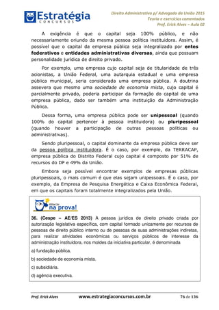 Direito Administrativo p/ Advogado da União 2015
Teoria e exercícios comentados
Prof. Erick Alves Aula 02
Prof. Erick Alves www.estrategiaconcursos.com.br 76 de 136
A exigência é que o capital seja 100% público, e não
necessariamente oriundo da mesma pessoa política instituidora. Assim, é
possível que o capital da empresa pública seja integralizado por entes
federativos e entidades administrativas diversas, ainda que possuam
personalidade jurídica de direito privado.
Por exemplo, uma empresa cujo capital seja de titularidade de três
acionistas, a União Federal, uma autarquia estadual e uma empresa
pública municipal, seria considerada uma empresa pública. A doutrina
assevera que mesmo uma sociedade de economia mista, cujo capital é
parcialmente privado, poderia participar da formação do capital de uma
empresa pública, dado ser também uma instituição da Administração
Pública.
Dessa forma, uma empresa pública pode ser unipessoal (quando
100% do capital pertencer à pessoa instituidora) ou pluripessoal
(quando houver a participação de outras pessoas políticas ou
administrativas).
Sendo pluripessoal, o capital dominante da empresa pública deve ser
da pessoa política instituidora. É o caso, por exemplo, da TERRACAP,
empresa pública do Distrito Federal cujo capital é composto por 51% de
recursos do DF e 49% da União.
Embora seja possível encontrar exemplos de empresas públicas
pluripessoais, o mais comum é que elas sejam unipessoais. É o caso, por
exemplo, da Empresa de Pesquisa Energética e Caixa Econômica Federal,
em que os capitais foram totalmente integralizados pela União.
36. (Cespe AE/ES 2013) A pessoa jurídica de direito privado criada por
autorização legislativa específica, com capital formado unicamente por recursos de
pessoas de direito público interno ou de pessoas de suas administrações indiretas,
para realizar atividades econômicas ou serviços públicos de interesse da
administração instituidora, nos moldes da iniciativa particular, é denominada
a) fundação pública.
b) sociedade de economia mista.
c) subsidiária.
d) agência executiva.
24678074520
 