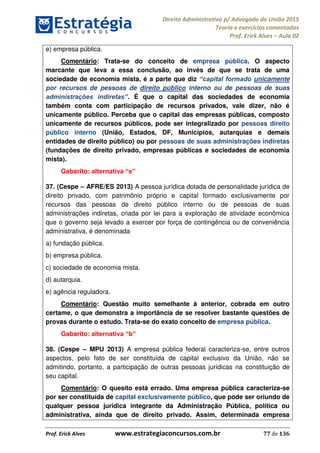 Direito Administrativo p/ Advogado da União 2015
Teoria e exercícios comentados
Prof. Erick Alves Aula 02
Prof. Erick Alves www.estrategiaconcursos.com.br 77 de 136
e) empresa pública.
Comentário: Trata-se do conceito de empresa pública. O aspecto
marcante que leva a essa conclusão, ao invés de que se trata de uma
sociedade de economia mista, é a parte que diz unicamente
por recursos de pessoas de direito público interno ou de pessoas de suas
. É que o capital das sociedades de economia
também conta com participação de recursos privados, vale dizer, não é
unicamente público. Perceba que o capital das empresas públicas, composto
unicamente de recursos públicos, pode ser integralizado por pessoas direito
público interno (União, Estados, DF, Municípios, autarquias e demais
entidades de direito público) ou por pessoas de suas administrações indiretas
(fundações de direito privado, empresas públicas e sociedades de economia
mista).
Gabarito:
37. (Cespe AFRE/ES 2013) A pessoa jurídica dotada de personalidade jurídica de
direito privado, com patrimônio próprio e capital formado exclusivamente por
recursos das pessoas de direito público interno ou de pessoas de suas
administrações indiretas, criada por lei para a exploração de atividade econômica
que o governo seja levado a exercer por força de contingência ou de conveniência
administrativa, é denominada
a) fundação pública.
b) empresa pública.
c) sociedade de economia mista.
d) autarquia.
e) agência reguladora.
Comentário: Questão muito semelhante à anterior, cobrada em outro
certame, o que demonstra a importância de se resolver bastante questões de
provas durante o estudo. Trata-se do exato conceito de empresa pública.
Gabarito:
38. (Cespe MPU 2013) A empresa pública federal caracteriza-se, entre outros
aspectos, pelo fato de ser constituída de capital exclusivo da União, não se
admitindo, portanto, a participação de outras pessoas jurídicas na constituição de
seu capital.
Comentário: O quesito está errado. Uma empresa pública caracteriza-se
por ser constituída de capital exclusivamente público, que pode ser oriundo de
qualquer pessoa jurídica integrante da Administração Pública, política ou
administrativa, ainda que de direito privado. Assim, determinada empresa
24678074520
 