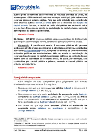 Direito Administrativo p/ Advogado da União 2015
Teoria e exercícios comentados
Prof. Erick Alves Aula 02
Prof. Erick Alves www.estrategiaconcursos.com.br 78 de 136
pública pode ser formada pela comunhão de recursos oriundos da União, de
uma empresa pública estadual e de uma autarquia municipal, pois todos esses
recursos possuem origem pública. Para que esta entidade seja considerada
uma empresa pública federal, a União deve ser a detentora da maioria do
capital votante. Ou seja, o capital da União não precisa ser exclusivo, daí o
erro do item. O que não se admite é a participação de capital privado, aportado
por empresas ou pessoas particulares.
Gabarito: Errado
39. (Cespe MIN 2013) Empresas públicas são pessoas jurídicas de direito privado
que integram a administração indireta, constituídas por capital público e privado.
Comentário: A questão está errada. A empresas públicas são pessoas
jurídicas de direito privado que integram a administração indireta, constituídas
por capital exclusivamente público, que pode ser oriundo de uma ou de várias
entidades políticas ou administrativas. Não se admite a participação de
recursos de particulares no capital das empresas públicas, ao contrário do que
ocorre com as sociedades de economia mista, as quais, por definição, são
constituídas por capital público e privado, devendo o capital público, no
entanto, ser majoritário.
Gabarito: Errado
Foro judicial competente
Com relação ao foro competente para julgamento das causas
envolvendo empresas estatais é o seguinte:
Nas causas em que seja parte empresa pública federal, a competência é
da Justiça Federal (CF, art. 109, I).
Nas causas em que seja parte sociedade de economia mista federal,
competência da Justiça Estadual (Súmula 556 - STF54
), exceto se a União
atuar processualmente como assistente ou oponente, ocasião em que o
foro é deslocado para a Justiça Federal (Súmula 517 STF55
).
Nas causas em que seja parte empresa pública ou sociedade de
economia mista estadual ou municipal, a competência é da
Justiça Estadual.
54 Súmula 556 do STF competente a Justiça Comum para julgar as causas em que é parte sociedade
de economia mista .
55 Súmula 517 do STF s sociedades de economia mista só têm foro na Justiça Federal, quando a
União intervém como assistente ou opoente .
24678074520
 