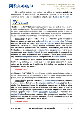 Direito Administrativo p/ Advogado da União 2015
Teoria e exercícios comentados
Prof. Erick Alves Aula 02
Prof. Erick Alves www.estrategiaconcursos.com.br 79 de 136
Já as ações judiciais que tenham por objeto a relação trabalhista
envolvendo os empregados de empresas públicas e sociedades de
economia mista serão processadas e julgadas pela Justiça do Trabalho.
40. (Cespe AGU 2013) Caso um particular ajuíze ação sob o rito ordinário perante
a justiça estadual contra o Banco do Brasil S.A., na qual, embora ausente interesse
da União, seja arguida a incompetência do juízo para processar e julgar a demanda,
por se tratar de sociedade de economia mista federal, a alegação de incompetência
deverá ser rejeitada, mantendo-se a competência da justiça estadual.
Comentário: O quesito está correto. A competência para processar e
julgar as causas em que seja parte sociedade de economia mista federal, a
exemplo do Banco do Brasil, é da Justiça Estadual. Detalhe importante na
questão é a parte que diz . Isso significa
que a União não é interveniente no processo. Caso contrário, vale dizer, se a
União atuasse processualmente como assistente ou oponente, o foro teria que
ser deslocado para a Justiça Federal, de modo que alegação de incompetência
teria que ser aceita. Por oportuno, não se esqueça de que, nas causas em que
seja parte empresa pública federal, a competência é da Justiça Federal.
Outro detalhe é que esses foros se referem às chamadas causas comuns.
Excluem-se, portanto, as causas que requerem juízo especializado, quais
sejam, as de falência, as de acidentes de trabalho e as sujeitas à Justiça
Eleitoral e à Justiça do Trabalho.
Gabarito: Certo
41. (Cespe TJDFT 2013) Pertence à justiça federal a competência para julgar as
causas de interesse das empresas públicas, dado o fato de elas prestarem serviço
público, ainda que detenham personalidade jurídica de direito privado.
Comentário: A questão está errada. À Justiça Federal compete processar
e julgar as causas de interesse das empresas públicas federais, apenas. O que
atrai o foro da Justiça Federal é o vínculo da empresa com a União, e não o
fato de serem prestadoras de serviço público, daí o erro. Aliás, o foro é o
mesmo ainda que sejam exploradoras de atividade empresarial. Nas causas
em que seja parte empresa pública estadual ou municipal, a competência é da
Justiça Estadual. Perceba que a questão dá a entender que a Justiça Federal
cuidaria das causas de qualquer empresa pública, independentemente do
vínculo federativo, o que reforça o erro do item.
Gabarito: Errado
24678074520
 