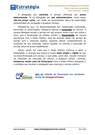 Direito Administrativo p/ Advogado da União 2015
Teoria e exercícios comentados
Prof. Erick Alves Aula 02
Prof. Erick Alves www.estrategiaconcursos.com.br 8 de 136
A delegação por contrato é sempre efetivada por prazo
determinado. Já na delegação por ato administrativo, como regra,
não há prazo certo, em razão da precariedade típica da autorização
(possibilidade de revogação a qualquer tempo).
Ressalte-se que, na descentralização por colaboração (concessão,
permissão ou autorização), delega-se apenas a execução do serviço. A
pessoa delegada presta o serviço em seu próprio nome e por sua conta e
risco, sob a fiscalização do Estado. Porém, a titularidade do serviço
permanece com o Poder Público. Isso lhe permite dispor do serviço de
acordo com o interesse público, podendo alterar unilateralmente as
condições de sua execução, aplicar sanções ou retomar a execução do
serviço antes do prazo estabelecido.
Assim, tendo em vista que o Poder Público continua a deter a
titularidade, o controle que exerce é muito mais amplo e rígido do que
na descentralização por serviço, o que pode, como dito, resultar inclusive
na retomada da execução do serviço a qualquer tempo. Contudo,
tampouco nesse caso há hierarquia entre o Poder Público delegante e
a entidade que recebeu a delegação para executar o serviço público.
Não há relação de hierarquia em nenhuma
forma de descentralização.
24678074520
 