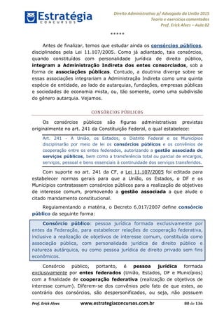 Direito Administrativo p/ Advogado da União 2015
Teoria e exercícios comentados
Prof. Erick Alves Aula 02
Prof. Erick Alves www.estrategiaconcursos.com.br 80 de 136
*****
Antes de finalizar, temos que estudar ainda os consórcios públicos,
disciplinados pela Lei 11.107/2005. Como já adiantado, tais consórcios,
quando constituídos com personalidade jurídica de direito público,
integram a Administração Indireta dos entes consorciados, sob a
forma de associações públicas. Contudo, a doutrina diverge sobre se
essas associações integrariam a Administração Indireta como uma quinta
espécie de entidade, ao lado de autarquias, fundações, empresas públicas
e sociedades de economia mista, ou, tão somente, como uma subdivisão
do gênero autarquia. Vejamos.
CONSÓRCIOS PÚBLICOS
Os consórcios públicos são figuras administrativas previstas
originalmente no art. 241 da Constituição Federal, o qual estabelece:
Art. 241 - A União, os Estados, o Distrito Federal e os Municípios
disciplinarão por meio de lei os consórcios públicos e os convênios de
cooperação entre os entes federados, autorizando a gestão associada de
serviços públicos, bem como a transferência total ou parcial de encargos,
serviços, pessoal e bens essenciais à continuidade dos serviços transferidos.
Com suporte no art. 241 da CF, a Lei 11.107/2005 foi editada para
estabelecer normas gerais para que a União, os Estados, o DF e os
Municípios contratassem consórcios públicos para a realização de objetivos
de interesse comum, promovendo a gestão associada a que alude o
citado mandamento constitucional.
Regulamentando a matéria, o Decreto 6.017/2007 define consórcio
público da seguinte forma:
Consórcio público: pessoa jurídica formada exclusivamente por
entes da Federação, para estabelecer relações de cooperação federativa,
inclusive a realização de objetivos de interesse comum, constituída como
associação pública, com personalidade jurídica de direito público e
natureza autárquica, ou como pessoa jurídica de direito privado sem fins
econômicos.
Consórcio público, portanto, é pessoa jurídica formada
exclusivamente por entes federados (União, Estados, DF e Municípios)
com a finalidade de cooperação federativa (realização de objetivos de
interesse comum). Diferem-se dos convênios pelo fato de que estes, ao
contrário dos consórcios, são despersonificados, ou seja, não possuem
24678074520
 