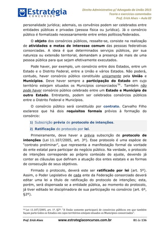 Direito Administrativo p/ Advogado da União 2015
Teoria e exercícios comentados
Prof. Erick Alves Aula 02
Prof. Erick Alves www.estrategiaconcursos.com.br 81 de 136
personalidade jurídica; ademais, os convênios podem ser celebrados entre
entidades públicas e privadas (pessoa física ou jurídica). Já o consórcio
público é formalizado necessariamente entre entes políticos/federados.
O objeto dos consórcios públicos, ressalte-se, consiste na realização
de atividades e metas de interesse comum das pessoas federativas
consorciadas. A ideia é que determinados serviços públicos, por sua
natureza ou extensão territorial, demandam a presença de mais de uma
pessoa pública para que sejam efetivamente executados.
Pode haver, por exemplo, um consórcio entre dois Estados, entre um
Estado e o Distrito Federal, entre a União e vários Estados. Não poderá,
contudo, haver consórcio público constituído unicamente pela União e
Municípios. Deve haver sempre a participação do Estado em cujo
território estejam situados os Municípios consorciados 56
. Também não
pode haver consórcio público celebrado entre um Estado e Município de
outro Estado. Entretanto, podem ser celebrados consórcios públicos
entre o Distrito Federal e Municípios.
O consórcio público será constituído por contrato. Carvalho Filho
esclarece que há dois requisitos formais prévios à formação do
consórcio:
1) Subscrição prévia de protocolo de intenções.
2) Ratificação do protocolo por lei.
Primeiramente, deve haver a prévia subscrição de protocolo de
intenções (Lei 11.107/2005, art. 3º). Esse protocolo é uma espécie de
representa a manifestação formal da vontade
do ente estatal para participar do negócio público. Na verdade, o protocolo
de intenções corresponde ao próprio conteúdo do ajuste, devendo já
conter as cláusulas que definam a atuação dos entes estatais e as formas
de consecução de seus objetivos.
Firmado o protocolo, deverá este ser ratificado por lei (art. 5º).
Assim, o Poder Legislativo de cada ente da Federação consorciado deverá
editar uma lei a título de ratificação do protocolo de intenções; esta,
porém, será dispensada se a entidade pública, ao momento do protocolo,
já tiver editado lei disciplinadora de sua participação no consórcio (art. 6º,
§2º).
56 A União somente participará de consórcios públicos em que também
façam parte todos os Estados em cujos territórios estejam situados os Municípios consorciados .
24678074520
 
