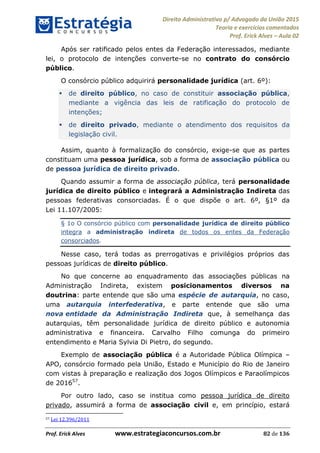 Direito Administrativo p/ Advogado da União 2015
Teoria e exercícios comentados
Prof. Erick Alves Aula 02
Prof. Erick Alves www.estrategiaconcursos.com.br 82 de 136
Após ser ratificado pelos entes da Federação interessados, mediante
lei, o protocolo de intenções converte-se no contrato do consórcio
público.
O consórcio público adquirirá personalidade jurídica (art. 6º):
de direito público, no caso de constituir associação pública,
mediante a vigência das leis de ratificação do protocolo de
intenções;
de direito privado, mediante o atendimento dos requisitos da
legislação civil.
Assim, quanto à formalização do consórcio, exige-se que as partes
constituam uma pessoa jurídica, sob a forma de associação pública ou
de pessoa jurídica de direito privado.
Quando assumir a forma de associação pública, terá personalidade
jurídica de direito público e integrará a Administração Indireta das
pessoas federativas consorciadas. É o que dispõe o art. 6º, §1º da
Lei 11.107/2005:
§ 1o O consórcio público com personalidade jurídica de direito público
integra a administração indireta de todos os entes da Federação
consorciados.
Nesse caso, terá todas as prerrogativas e privilégios próprios das
pessoas jurídicas de direito público.
No que concerne ao enquadramento das associações públicas na
Administração Indireta, existem posicionamentos diversos na
doutrina: parte entende que são uma espécie de autarquia, no caso,
uma autarquia interfederativa, e parte entende que são uma
nova entidade da Administração Indireta que, à semelhança das
autarquias, têm personalidade jurídica de direito público e autonomia
administrativa e financeira. Carvalho Filho comunga do primeiro
entendimento e Maria Sylvia Di Pietro, do segundo.
Exemplo de associação pública é a Autoridade Pública Olímpica
APO, consórcio formado pela União, Estado e Município do Rio de Janeiro
com vistas à preparação e realização dos Jogos Olímpicos e Paraolímpicos
de 201657
.
Por outro lado, caso se institua como pessoa jurídica de direito
privado, assumirá a forma de associação civil e, em princípio, estará
57 Lei 12.396/2011
24678074520
 
