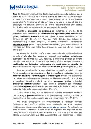 Direito Administrativo p/ Advogado da União 2015
Teoria e exercícios comentados
Prof. Erick Alves Aula 02
Prof. Erick Alves www.estrategiaconcursos.com.br 83 de 136
fora da Administração Indireta. Parte da doutrina, contudo, entende que a
entidade representativa do consórcio público se incluirá na Administração
Indireta dos entes federativos consorciados mesmo se for constituída com
personalidade jurídica de direito privado, uma vez que seu objeto é a
prestação de serviços públicos de forma descentralizada por pessoa
jurídica formada exclusivamente por pessoas da federação.
Quanto à alteração ou extinção do consórcio, o art. 12 da lei
determina que dependerá de instrumento aprovado pela assembleia
geral, ratificado mediante lei por todos os entes consorciados. Nos
responsáveis por cada obrigação, os entes consorciados responderão
solidariamente pelas obrigações remanescentes, garantindo o direito de
regresso em face dos entes beneficiados ou dos que deram causa à
O regime jurídico do consórcio com personalidade jurídica de direito
privado é híbrido. Seu quadro de pessoal terá regime trabalhista,
submetido às normas da CLT. Todavia, o consórcio público de direito
privado deve observar as normas de direito público no que concerne a
realização de licitação, celebração de contratos, prestação de
contas e admissão de pessoal mediante concurso público (art. 6º, §2º).
Para o cumprimento de seus objetivos, o consórcio público poderá
firmar convênios, contratos, acordos de qualquer natureza, além de
receber auxílios, contribuições e subvenções sociais ou econômicas
de outras entidades e órgãos do governo. Havendo previsão no contrato,
o consórcio também poderá promover desapropriações e instituir
servidões administrativas. Pode ainda o consórcio ser contratado
mediante dispensa de licitação pela administração direta ou indireta dos
entes da Federação consorciados (art. 2º, §1º).
A lei admite, ainda, que os consórcios públicos arrecadem tarifas e
outros preços públicos no caso de ser prestado algum serviço ou quando
administrarem bens públicos cujo uso seja remunerado (art. 2º, §2º).
Os entes consorciados se comprometem a fornecer recursos
financeiros ao consórcio público para realização de suas despesas
mediante um instrumento chamado contrato de rateio, formalizado em
cada exercício financeiro e com prazo de vigência não superior ao das
dotações que o suportam, com exceção dos contratos que tenham por
objeto exclusivamente projetos consistentes em programas e ações
24678074520
 