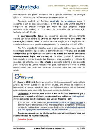 Direito Administrativo p/ Advogado da União 2015
Teoria e exercícios comentados
Prof. Erick Alves Aula 02
Prof. Erick Alves www.estrategiaconcursos.com.br 84 de 136
contemplados em plano plurianual ou a gestão associada de serviços
públicos custeados por tarifas ou outros preços públicos.
Ademais, poderá ser firmado contrato de programa entre o
consórcio e um de seus consorciados, a fim de que este último assuma a
obrigação de prestar serviços por meio de seus próprios órgãos
(Administração Direta) ou por meio de entidades da Administração
Indireta (art. 4º, XI, d).
O representante legal do consórcio público obrigatoriamente
deverá ser eleito dentre os Chefes do Poder Executivo dos entes da
Federação consorciados. A forma de sua eleição e a duração de seu
mandato devem estar previstas no protocolo de intenções (art. 4º, VIII).
Por fim, importante ressaltar que o consórcio público está sujeito à
fiscalização contábil, operacional e patrimonial pelo Tribunal de Contas
competente para apreciar as contas do Chefe do Poder Executivo
representante legal do consórcio, inclusive quanto à legalidade,
legitimidade e economicidade das despesas, atos, contratos e renúncia de
receitas. No entanto, isso não afasta o controle externo a ser exercido
pelos Tribunais de Contas responsáveis pela fiscalização dos demais entes
consorciados, em razão dos recursos disponibilizados nos contratos de
rateio.
42. (Cespe AGU 2013) Embora o consórcio público possa adquirir personalidade
jurídica de direito público ou de direito privado, em ambas as hipóteses a
contratação de pessoal deverá ser regida pela Consolidação das Leis do Trabalho,
pois a legislação veda a admissão de pessoal no regime estatutário.
Comentário: A questão está errada. A Lei 11.107/2005 estabelece que o
pessoal dos consórcios públicos com personalidade jurídica de direito privado
deverá ser regido pela Consolidação das Leis do Trabalho - CLT:
§ 2o No caso de se revestir de personalidade jurídica de direito privado, o
consórcio público observará as normas de direito público no que concerne à realização
de licitação, celebração de contratos, prestação de contas e admissão de pessoal,
que será regido pela Consolidação das Leis do Trabalho - CLT.
Quanto aos consórcios de direito público, não há impedimento para que
sejam admitidos no regime estatutário.
Gabarito: Errado
24678074520
 