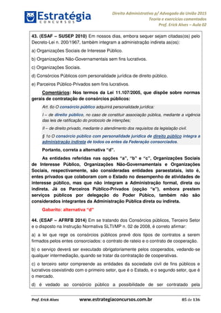 Direito Administrativo p/ Advogado da União 2015
Teoria e exercícios comentados
Prof. Erick Alves Aula 02
Prof. Erick Alves www.estrategiaconcursos.com.br 85 de 136
43. (ESAF SUSEP 2010) Em nossos dias, embora sequer sejam citadas(os) pelo
Decreto-Lei n. 200/1967, também integram a administração indireta as(os):
a) Organizações Sociais de Interesse Público.
b) Organizações Não-Governamentais sem fins lucrativos.
c) Organizações Sociais.
d) Consórcios Públicos com personalidade jurídica de direito público.
e) Parceiros Público-Privados sem fins lucrativos.
Comentários: Nos termos da Lei 11.107/2005, que dispõe sobre normas
gerais de contratação de consórcios públicos:
Art. 6o O consórcio público adquirirá personalidade jurídica:
I de direito público, no caso de constituir associação pública, mediante a vigência
das leis de ratificação do protocolo de intenções;
II de direito privado, mediante o atendimento dos requisitos da legislação civil.
§ 1o O consórcio público com personalidade jurídica de direito público integra a
administração indireta de todos os entes da Federação consorciados.
Organizações Sociais
de Interesse Público, Organizações Não-Governamentais e Organizações
Sociais, respectivamente, são consideradas entidades paraestatais, isto é,
entes privados que colaboram com o Estado no desempenho de atividades de
interesse público, mas que não integram a Administração formal, direta ou
indireta. Já os Parceiros Público-
serviços públicos por delegação do Poder Púbico, também não são
considerados integrantes da Administração Pública direta ou indireta.
d
44. (ESAF AFRFB 2014) Em se tratando dos Consórcios públicos, Terceiro Setor
e o disposto na Instrução Normativa SLTI/MP n. 02 de 2008, é correto afirmar:
a) a lei que rege os consórcios públicos prevê dois tipos de contratos a serem
firmados pelos entes consorciados: o contrato de rateio e o contrato de cooperação.
b) o serviço deverá ser executado obrigatoriamente pelos cooperados, vedando-se
qualquer intermediação, quando se tratar da contratação de cooperativas.
c) o terceiro setor compreende as entidades da sociedade civil de fins públicos e
lucrativos coexistindo com o primeiro setor, que é o Estado, e o segundo setor, que é
o mercado.
d) é vedado ao consórcio público a possibilidade de ser contratado pela
24678074520
 