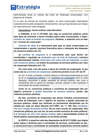 Direito Administrativo p/ Advogado da União 2015
Teoria e exercícios comentados
Prof. Erick Alves Aula 02
Prof. Erick Alves www.estrategiaconcursos.com.br 86 de 136
administração direta ou indireta dos entes da Federação consorciados, com
dispensa de licitação.
e) no caso de extinção do consórcio público, os entes consorciados responderão
subsidiariamente pelas obrigações remanescentes, até que haja decisão que indique
os responsáveis por cada obrigação.
Comentários: Vamos analisar cada alternativa:
a) ERRADA. A Lei 11.107/2005, que rege os consórcios públicos, prevê
dois tipos de contratos a serem firmados pelos entes consorciados, a saber:
contrato de rateio e contrato de programa. Portanto, a assertiva erra ao falar
Contrato de rateio é o instrumento pelo qual os entes consorciados se
comprometem a aportar recursos financeiros para a realização das despesas
do consórcio público (art. 8º).
Já contrato de programa é o instrumento pelo qual devem ser
constituídas e reguladas as obrigações que um ente da Federação, inclusive
sua administração indireta, tenha para com outro ente da Federação, ou para
com consórcio público, no âmbito da prestação de serviços públicos por meio
de cooperação federativa (art. 13).
Por outro lado, a lei não prevê a figura de contrato de cooperação. O que
existe são os convênios de cooperação, conforme previsto no art. 241 da CF:
Art. 241. A União, os Estados, o Distrito Federal e os Municípios disciplinarão por meio
de lei os consórcios públicos e os convênios de cooperação entre os entes
federados, autorizando a gestão associada de serviços públicos, bem como a
transferência total ou parcial de encargos, serviços, pessoal e bens essenciais à
continuidade dos serviços transferidos.
Como se vê, consórcios públicos e convênios de cooperação têm por
objetivo promover a gestão associada de serviços públicos; porém, são
institutos jurídicos distintos.
De fato, convênios de cooperação são pactos firmados exclusivamente
por entes da Federação, com o objetivo de autorizar a gestão associada de
serviços públicos, desde que ratificado ou previamente disciplinado por lei
editada por cada um deles (Decreto 6.017/2007, art. 1º, VIII). Nos convênios,
não há a criação de pessoa jurídica. Há um mero acordo de cooperação. Nos
consórcios públicos, por sua vez, há uma reunião exclusiva de entes políticos,
e a formação de uma nova pessoa jurídica, com a personalidade jurídica de
direito público (associação pública) ou de direito privado.
b) CERTA. A assertiva trata das disposições da IN SLTI 2/2008, que dispõe
sobre regras e diretrizes para a contratação de serviços, continuados ou não.
A norma prevê que a contratação de sociedades cooperativas somente poderá
24678074520
 