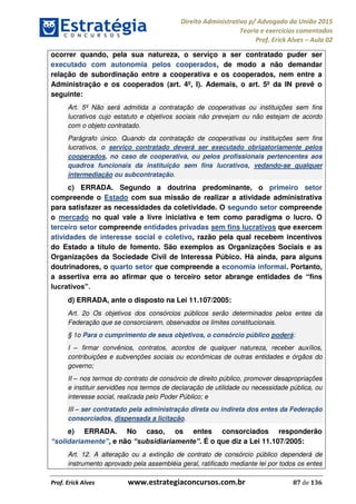 Direito Administrativo p/ Advogado da União 2015
Teoria e exercícios comentados
Prof. Erick Alves Aula 02
Prof. Erick Alves www.estrategiaconcursos.com.br 87 de 136
ocorrer quando, pela sua natureza, o serviço a ser contratado puder ser
executado com autonomia pelos cooperados, de modo a não demandar
relação de subordinação entre a cooperativa e os cooperados, nem entre a
Administração e os cooperados (art. 4º, I). Ademais, o art. 5º da IN prevê o
seguinte:
Art. 5º Não será admitida a contratação de cooperativas ou instituições sem fins
lucrativos cujo estatuto e objetivos sociais não prevejam ou não estejam de acordo
com o objeto contratado.
Parágrafo único. Quando da contratação de cooperativas ou instituições sem fins
lucrativos, o serviço contratado deverá ser executado obrigatoriamente pelos
cooperados, no caso de cooperativa, ou pelos profissionais pertencentes aos
quadros funcionais da instituição sem fins lucrativos, vedando-se qualquer
intermediação ou subcontratação.
c) ERRADA. Segundo a doutrina predominante, o primeiro setor
compreende o Estado com sua missão de realizar a atividade administrativa
para satisfazer as necessidades da coletividade. O segundo setor compreende
o mercado no qual vale a livre iniciativa e tem como paradigma o lucro. O
terceiro setor compreende entidades privadas sem fins lucrativos que exercem
atividades de interesse social e coletivo, razão pela qual recebem incentivos
do Estado a título de fomento. São exemplos as Organizações Sociais e as
Organizações da Sociedade Civil de Interessa Púbico. Há ainda, para alguns
doutrinadores, o quarto setor que compreende a economia informal. Portanto,
a assertiva erra ao afirmar que o terceiro setor abrange entidades d
d) ERRADA, ante o disposto na Lei 11.107/2005:
Art. 2o Os objetivos dos consórcios públicos serão determinados pelos entes da
Federação que se consorciarem, observados os limites constitucionais.
§ 1o Para o cumprimento de seus objetivos, o consórcio público poderá:
I firmar convênios, contratos, acordos de qualquer natureza, receber auxílios,
contribuições e subvenções sociais ou econômicas de outras entidades e órgãos do
governo;
II nos termos do contrato de consórcio de direito público, promover desapropriações
e instituir servidões nos termos de declaração de utilidade ou necessidade pública, ou
interesse social, realizada pelo Poder Público; e
III ser contratado pela administração direta ou indireta dos entes da Federação
consorciados, dispensada a licitação.
e) ERRADA. No caso, os entes consorciados responderão
, e não . É o que diz a Lei 11.107/2005:
Art. 12. A alteração ou a extinção de contrato de consórcio público dependerá de
instrumento aprovado pela assembléia geral, ratificado mediante lei por todos os entes
24678074520
 