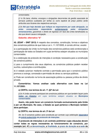 Direito Administrativo p/ Advogado da União 2015
Teoria e exercícios comentados
Prof. Erick Alves Aula 02
Prof. Erick Alves www.estrategiaconcursos.com.br 88 de 136
consorciados.
§ 1o Os bens, direitos, encargos e obrigações decorrentes da gestão associada de
serviços públicos custeados por tarifas ou outra espécie de preço público serão
atribuídos aos titulares dos respectivos serviços.
§ 2o Até que haja decisão que indique os responsáveis por cada obrigação, os
entes consorciados responderão solidariamente pelas obrigações
remanescentes, garantindo o direito de regresso em face dos entes beneficiados ou
dos que deram causa à obrigação.
b
45. (ESAF DNIT 2013) A respeito dos conceitos, constituição, formas e objetivos
dos consórcios públicos de que trata a Lei n. 11.107/2005, é correto afirmar, exceto:
a) a participação da União na formação dos consórcios públicos está condicionada à
participação de todos os Estados em cujos territórios estejam situados os municípios
consorciados.
b) a celebração de protocolo de intenções é condição necessária para a constituição
do consórcio público.
c) para o cumprimento dos seus objetivos, os consórcios públicos podem receber
auxílios, subvenções e contribuições.
d) é vedado autorizar mediante contrato a permissão para que o consórcio público
promova a outorga, concessão e permissão de obras ou serviços públicos.
e) Pode ser constituído na forma de associação pública ou pessoa jurídica de direito
privado.
Comentários: Vamos analisar cada alternativa com base na Lei
11.107/2005:
a) CERTA, nos termos do art. 1º, §2º da Lei:
§ 2o A União somente participará de consórcios públicos em que também façam parte
todos os Estados em cujos territórios estejam situados os Municípios
consorciados.
Assim, não pode haver um consórcio formado exclusivamente pela União
e por um Município. No caso, o Estado ao qual pertence o Município também
deve participar.
b) CERTA, nos termos do art. 3º da Lei:
Art. 3o O consórcio público será constituído por contrato cuja celebração dependerá
da prévia subscrição de protocolo de intenções.
O protocolo de intenções é um contrato preliminar cujas cláusulas devem
conter todas as regras necessárias ao funcionamento do consórcio, por
exemplo (art. 4º): a denominação, a finalidade, o prazo de duração e a sede do
24678074520
 