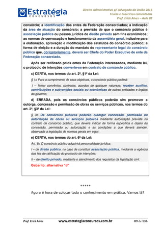 Direito Administrativo p/ Advogado da União 2015
Teoria e exercícios comentados
Prof. Erick Alves Aula 02
Prof. Erick Alves www.estrategiaconcursos.com.br 89 de 136
consórcio; a identificação dos entes da Federação consorciados; a indicação
da área de atuação do consórcio; a previsão de que o consórcio público é
associação pública ou pessoa jurídica de direito privado sem fins econômicos;
as normas de convocação e funcionamento da assembleia geral, inclusive para
a elaboração, aprovação e modificação dos estatutos do consórcio público; a
forma de eleição e a duração do mandato do representante legal do consórcio
público que, obrigatoriamente, deverá ser Chefe do Poder Executivo de ente da
Federação consorciado.
Após ser ratificado pelos entes da Federação interessados, mediante lei,
o protocolo de intenções converte-se em contrato de consórcio público.
c) CERTA, nos termos do art. 2º, §1º da Lei:
§ 1o Para o cumprimento de seus objetivos, o consórcio público poderá:
I firmar convênios, contratos, acordos de qualquer natureza, receber auxílios,
contribuições e subvenções sociais ou econômicas de outras entidades e órgãos
do governo;
d) ERRADA, pois os consórcios públicos poderão sim promover a
outorga, concessão e permissão de obras ou serviços públicos, nos termos do
art. 2º, §3º da Lei:
§ 3o Os consórcios públicos poderão outorgar concessão, permissão ou
autorização de obras ou serviços públicos mediante autorização prevista no
contrato de consórcio público, que deverá indicar de forma específica o objeto da
concessão, permissão ou autorização e as condições a que deverá atender,
observada a legislação de normas gerais em vigor.
e) CERTA, nos termos do art. 6º da Lei:
Art. 6o O consórcio público adquirirá personalidade jurídica:
I de direito público, no caso de constituir associação pública, mediante a vigência
das leis de ratificação do protocolo de intenções;
II de direito privado, mediante o atendimento dos requisitos da legislação civil.
*****
Agora é hora de colocar todo o conhecimento em prática. Vamos lá?
24678074520
 