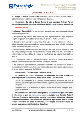 Direito Administrativo p/ Advogado da União 2015
Teoria e exercícios comentados
Prof. Erick Alves Aula 02
Prof. Erick Alves www.estrategiaconcursos.com.br 90 de 136
QUESTÕES DE PROVA
46. (Cespe Polícia Federal 2013) O Banco Central do Brasil é uma autarquia
federal e compõe a administração pública direta da União.
Comentário: De fato, o Banco Central é uma autarquia federal. Porém,
como toda autarquia, compõe a administração indireta da União, e não a direta.
Gabarito: Errado
47. (Cespe Bacen 2013) No que se refere à organização administrativa brasileira,
assinale a opção correta.
a) As agências reguladoras são autarquias com regime especial, cujos dirigentes
ocupam cargos em comissão exoneráveis pelo chefe do Poder Executivo.
b) De acordo com a jurisprudência, compete à justiça federal processar e julgar as
ações ajuizadas contra sociedade de economia mista, quando a referida instituição
estiver sob a intervenção do BACEN.
c) Na denominada descentralização por serviços, por meio da qual o poder público
cria uma pessoa jurídica de direito público ou privado, atribuindo-lhe a execução de
determinado serviço público, é vedada a transferência da própria titularidade do
serviço.
d) O Estado pode intervir no domínio econômico mediante a criação de empresas
públicas, sociedades de economia mista e fundações públicas.
e) As autarquias administrativas, entidades destinadas ao exercício de diversas
atividades administrativas, inclusive, de fiscalização, submetem-se ao regime jurídico
de direito público, a exemplo do BACEN.
Comentários: Vamos analisar cada alternativa:
a) ERRADA. No Brasil, atualmente, os dirigentes de todas as agências
federais possuem mandato fixo, a teor do art. 9º da Lei 9.986/2000:
Art. 9o Os Conselheiros e os Diretores somente perderão o mandato em caso de
renúncia, de condenação judicial transitada em julgado ou de processo administrativo
disciplinar.
Parágrafo único. A lei de criação da Agência poderá prever outras condições para a
perda do mandato.
Os Conselheiros e Diretores das agências são escolhidos pelo Presidente
da República e por ele nomeados, após aprovação pelo Senado Federal.
Embora o Presidente da República escolha e nomeie os dirigentes, não pode
exonera-los livremente. Nos termos do dispositivo legal acima, eles só podem
perder o mandato em caso de renúncia, condenação judicial transitada em
julgado ou processo administrativo disciplinar.
24678074520
 