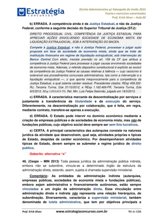 Direito Administrativo p/ Advogado da União 2015
Teoria e exercícios comentados
Prof. Erick Alves Aula 02
Prof. Erick Alves www.estrategiaconcursos.com.br 91 de 136
b) ERRADA. A competência ainda é da Justiça Estadual, e não da Justiça
Federal, conforme a seguinte decisão do Superior Tribunal de Justiça (STJ):
DIREITO PROCESSUAL CIVIL. COMPETÊNCIA DA JUSTIÇA ESTADUAL PARA
APRECIAR AÇÕES ENVOLVENDO SOCIEDADE DE ECONOMIA MISTA EM
LIQUIDAÇÃO EXTRAJUDICIAL, SOB A INTERVENÇÃO DO BACEN.
Compete à Justiça Estadual, e não à Justiça Federal, processar e julgar ação
proposta em face de sociedade de economia mista, ainda que se trate de
instituição financeira em regime de liquidação extrajudicial, sob intervenção do
Banco Central. Com efeito, inexiste previsão no art. 109 da CF que atribua a
competência à Justiça Federal para processar e julgar causas envolvendo sociedades
de economia mista. Ademais, o referido dispositivo constitucional é explícito ao excluir
da competência da Justiça Federal as causas relativas à falência cujo raciocínio é
extensível aos procedimentos concursais administrativos, tais como a intervenção e a
liquidação extrajudicial , o que aponta inequivocamente para a competência da
Justiça Estadual, a qual ostenta caráter residual. Precedentes citados: REsp 459.352-
RJ, Terceira Turma, DJe 31/10/2012, e REsp 1.162.469-PR, Terceira Turma, DJe
9/5/2012. REsp 1.093.819-TO, Rel. Min. Luis Felipe Salomão, julgado em 19/3/2013.
c) ERRADA. A característica marcante da descentralização por serviços é
justamente a transferência da titularidade e da execução do serviço.
Diferentemente, na descentralização por colaboração, que é feita, em regra,
mediante contrato, transfere-se apenas a execução.
d) ERRADA. O Estado pode intervir no domínio econômico mediante a
criação de empresas públicas e de sociedades de economia mista, mas não de
fundações públicas, cujo objetivo social deve sempre ser sem fins lucrativos.
e) CERTA. A principal característica das autarquias consiste na natureza
jurídica da atividade que desenvolvem, qual seja, atividades próprias e típicas
de Estado, despidas de caráter econômico. Por desempenharem atividades
típicas de Estado, devem sempre se submeter a regime jurídico de direito
publico.
Gabarito:
48. (Cespe MIN 2013) Toda pessoa jurídica da administração pública indireta,
embora não se subordine, vincula-se a determinado órgão da estrutura da
administração direta, estando, assim, sujeita à chamada supervisão ministerial.
Comentário: As entidades da administração indireta (autarquias,
empresas públicas, sociedades de economia mista e fundações públicas),
embora sejam administrativa e financeiramente autônomas, estão sempre
vinculadas a um órgão da administração direta. Essa vinculação entre
administração direta e indireta não representa uma relação hierárquica, de
subordinação. Diversamente, caracteriza a supervisão ministerial, também
denominada de tutela administrativa, que tem por objetivos principais a
24678074520
 