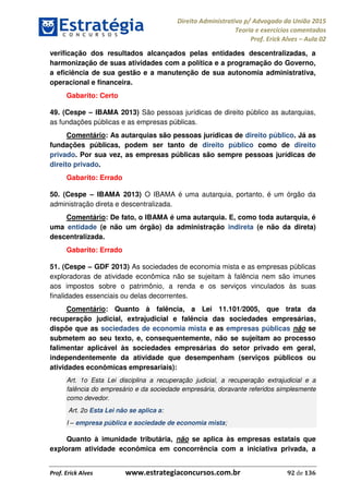 Direito Administrativo p/ Advogado da União 2015
Teoria e exercícios comentados
Prof. Erick Alves Aula 02
Prof. Erick Alves www.estrategiaconcursos.com.br 92 de 136
verificação dos resultados alcançados pelas entidades descentralizadas, a
harmonização de suas atividades com a política e a programação do Governo,
a eficiência de sua gestão e a manutenção de sua autonomia administrativa,
operacional e financeira.
Gabarito: Certo
49. (Cespe IBAMA 2013) São pessoas jurídicas de direito público as autarquias,
as fundações públicas e as empresas públicas.
Comentário: As autarquias são pessoas jurídicas de direito público. Já as
fundações públicas, podem ser tanto de direito público como de direito
privado. Por sua vez, as empresas públicas são sempre pessoas jurídicas de
direito privado.
Gabarito: Errado
50. (Cespe IBAMA 2013) O IBAMA é uma autarquia, portanto, é um órgão da
administração direta e descentralizada.
Comentário: De fato, o IBAMA é uma autarquia. E, como toda autarquia, é
uma entidade (e não um órgão) da administração indireta (e não da direta)
descentralizada.
Gabarito: Errado
51. (Cespe GDF 2013) As sociedades de economia mista e as empresas públicas
exploradoras de atividade econômica não se sujeitam à falência nem são imunes
aos impostos sobre o patrimônio, a renda e os serviços vinculados às suas
finalidades essenciais ou delas decorrentes.
Comentário: Quanto à falência, a Lei 11.101/2005, que trata da
recuperação judicial, extrajudicial e falência das sociedades empresárias,
dispõe que as sociedades de economia mista e as empresas públicas não se
submetem ao seu texto, e, consequentemente, não se sujeitam ao processo
falimentar aplicável às sociedades empresárias do setor privado em geral,
independentemente da atividade que desempenham (serviços públicos ou
atividades econômicas empresariais):
Art. 1o Esta Lei disciplina a recuperação judicial, a recuperação extrajudicial e a
falência do empresário e da sociedade empresária, doravante referidos simplesmente
como devedor.
Art. 2o Esta Lei não se aplica a:
I empresa pública e sociedade de economia mista;
Quanto à imunidade tributária, não se aplica às empresas estatais que
exploram atividade econômica em concorrência com a iniciativa privada, a
24678074520
 