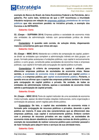 Direito Administrativo p/ Advogado da União 2015
Teoria e exercícios comentados
Prof. Erick Alves Aula 02
Prof. Erick Alves www.estrategiaconcursos.com.br 93 de 136
exemplo do Banco do Brasil, da Caixa Econômica Federal e da Petrobrás, daí o
gabarito. Por outro lado, lembre-se de que o STF reconheceu a imunidade
tributária recíproca em relação às empresas públicas prestadoras de serviços
públicos que não encontram paralelo na iniciativa privada, a exemplo dos
Correios e da INFRAERO.
Gabarito: Certo
52. (Cespe SUFRAMA 2014) Empresa pública e sociedade de economia mista
são entidades da administração indireta com personalidade jurídica de direito
privado.
Comentário: A questão está correta, de solução direta, dispensando
maiores comentários pelo que vimos até aqui.
Gabarito: Certo
53. (Cespe MDIC 2014) Adotando-se o critério de composição do capital, podem-
se dividir as entidades que compõem a administração indireta em dois grupos: um
grupo, formado pelas autarquias e fundações públicas, cujo capital é exclusivamente
público; e outro grupo, constituído pelas sociedades de economia mista e empresas
públicas, cujo capital é formado pela conjugação de capital público e privado.
Comentários: O critério de composição do capital é utilizado para
diferenciar empresas públicas de sociedades de economia mista. Nesse
sentido, a sociedade de economia mista é constituída por capital público e
privado, e a empresa pública, por capital exclusivamente público. Portanto, o
quesito erra ao afirmar que o capital das empresas públicas também é formado
pela conjugação de capital público e privado. Na verdade, de todas as
entidades da administração indireta, apenas a sociedade de economia mista
admite a participação de capital privado.
Gabarito: Errado
54. (Cespe MDIC 2014) Parte do capital instituidor de uma sociedade de economia
mista é privada, apesar de determinadas relações institucionais, como organização e
contratação de pessoal, serem regidas pelo direito público.
Comentário: De fato, o capital das sociedades de economia mista é
formado pela conjugação de recursos públicos e privados, devendo a parte
pública ser maioria. É essa uma das características que as diferenciam das
empresas públicas, cujo capital é exclusivamente público. Embora contem
com a presença de recursos privados em seu capital, as sociedades de
economia mista devem obediência a determinadas normas de direito público, a
exemplo da necessidade de realizar concurso público para contratar pessoal e
de fazer licitação para adquirir bens e serviços da sua atividade-meio.
Gabarito: Certo
24678074520
 