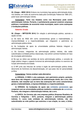Direito Administrativo p/ Advogado da União 2015
Teoria e exercícios comentados
Prof. Erick Alves Aula 02
Prof. Erick Alves www.estrategiaconcursos.com.br 94 de 136
55. (Cespe MDIC 2014) Embora nos municípios haja apenas administração direta,
nos estados, em razão da autonomia dada pela Constituição Federal de 1988 (CF),
pode haver administração indireta.
Comentário: Tanto nos Estados como nos Municípios pode existir
administração indireta. Portanto, é perfeitamente possível existirem empresas
públicas e sociedades de economia mista municipais, assim como autarquias
e fundações públicas.
Gabarito: Errado
56. (Cespe MPTCE/PB 2014) Em relação à administração pública, assinale a
opção correta.
a) Os bens do INSS têm como características gerais a inalienabilidade, a
imprescritibilidade e a impenhorabilidade, por integrarem o patrimônio da
administração pública direta.
b) As fundações de apoio às universidades públicas federais integram a
administração indireta.
c) Os Correios, integrantes da administração pública indireta, não estão
subordinados à entidade política relacionada, mas sofrem controle finalístico em face
da vinculação administrativa.
d) No que se refere aos sentidos do termo administração pública, o conceito de
órgão público integra o aspecto funcional da administração pública no exercício da
função administrativa do Estado.
e) O MP junto aos tribunais de contas é órgão da administração pública direta,
decorrente do fenômeno da descentralização, em que pese não ter personalidade
jurídica.
Comentários: Vamos analisar cada alternativa:
a) ERRADA. O INSS é uma autarquia, com patrimônio próprio; portanto,
seus bens não integram o patrimônio da administração direta, daí o erro. Não
obstante, vale ressaltar que os bens das autarquias têm como características
gerais a inalienabilidade, a imprescritibilidade e a impenhorabilidade.
b) ERRADA. As fundações de apoio são entidades paraestatais que
cooperam com as universidades públicas mediante a celebração de convênios.
Portanto, não integram a Administração Indireta, daí o erro.
c) CERTA. Os Correios são uma empresa pública (Empresa Brasileira de
Correios e Telégrafos ECT), portanto, integram a administração pública
indireta. E, como toda entidade da administração indireta, não são
subordinados ao ente político que autorizou a sua criação, no caso, a União;
24678074520
 