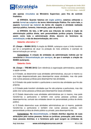 Direito Administrativo p/ Advogado da União 2015
Teoria e exercícios comentados
Prof. Erick Alves Aula 02
Prof. Erick Alves www.estrategiaconcursos.com.br 95 de 136
são apenas vinculados ao Ministério Supervisor, para fins de controle
finalístico.
d) ERRADA. Quando falamos em órgão público, estamos utilizando o
sentido formal ou subjetivo do termo Administração Pública. Por outro lado, o
aspecto funcional ou material do termo diz respeito à atividade realizada
(serviço público, fomento, intervenção, poder de polícia).
e) ERRADA. De fato, o MP junto aos tribunais de contas é órgão da
administração pública direta, sem personalidade jurídica própria. Contudo,
assim como toda a administração direta, decorre do fenômeno da
centralização, e não da descentralização, daí o erro.
Gabarito:
57. (Cespe IBAMA 2013) A criação do IBAMA, autarquia a que a União transferiu
por lei a competência de atuar na proteção do meio ambiente, é exemplo de
descentralização por serviço.
Comentários: A criação de entidades da administração indireta por lei
caracteriza a descentralização por serviços, de que é exemplo a criação do
IBAMA (autarquia).
Gabarito: Certo
58. (Cespe TRE/MS 2013) Com referência à organização administrativa, assinale
a opção correta.
a) O Estado, ao desenvolver suas atividades administrativas, atua por si mesmo ou
cria órgão despersonalizado para desempenhar essas atividades, mas não pode
criar outras pessoas jurídicas para desempenhar tais atividades.
b) O Estado não pode transferir a particulares o exercício das atividades que lhe são
próprias.
c) O Estado pode transferir atividades que lhe são próprias a particulares, mas não
pode criar outras pessoas jurídicas para desempenhar essas atividades.
d) O Estado desenvolve suas atividades administrativas por si mesmo, mas pode
transferi-las a particulares e também criar outras pessoas jurídicas para
desempenhá-las; contudo tais entidades devem ter personalidade jurídica de direito
público.
e) O Estado desenvolve suas atividades administrativas por si mesmo, podendo
transferi-las a particulares e também criar outras pessoas jurídicas, com
personalidade jurídica de direito público ou privado, para desempenhá-las.
Comentários: Na descentralização, o Estado distribui algumas de suas
atribuições para outras pessoas, físicas ou jurídicas; pressupõe, pelo menos,
duas pessoas distintas; é o fenômeno pelo qual surgem as entidades da
24678074520
 