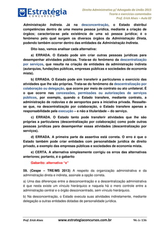 Direito Administrativo p/ Advogado da União 2015
Teoria e exercícios comentados
Prof. Erick Alves Aula 02
Prof. Erick Alves www.estrategiaconcursos.com.br 96 de 136
Administração Indireta. Já na desconcentração, o Estado distribui
competências dentro de uma mesma pessoa jurídica, mediante a criação de
órgãos; caracteriza-se pela existência de uma só pessoa jurídica; é o
fenômeno pelo qual surgem os diversos órgãos da Administração Direta,
podendo também ocorrer dentro das entidades da Administração Indireta.
Dito isso, vamos analisar cada alternativa:
a) ERRADA. O Estado pode sim criar outras pessoas jurídicas para
desempenhar atividades públicas. Trata-se do fenômeno da descentralização
por serviços, que resulta na criação de entidades da administração indireta
(autarquias, fundações públicas, empresas públicas e sociedades de economia
mista).
b) ERRADA. O Estado pode sim transferir a particulares o exercício das
atividades que lhe são próprias. Trata-se do fenômeno da descentralização por
colaboração ou delegação, que ocorre por meio de contrato ou ato unilateral. É
o que ocorre nas concessões, permissões ou autorizações de serviços
públicos, por exemplo, quando o Estado transfere, mediante contrato, a
administração de rodovias e de aeroportos para a iniciativa privada. Ressalte-
se que, na descentralização por colaboração, o Estado transfere apenas a
responsabilidade pela execução e não a titularidade do serviço.
c) ERRADA. O Estado tanto pode transferir atividades que lhe são
próprias a particulares (descentralização por colaboração) como pode outras
pessoas jurídicas para desempenhar essas atividades (descentralização por
serviços).
d) ERRADA. A primeira parte da assertiva está correta. O erro é que o
Estado também pode criar entidades com personalidade jurídica de direito
privado, a exemplo das empresas públicas e sociedades de economia mista.
e) CERTA. A alternativa simplesmente corrigiu os erros das alternativas
anteriores; portanto, é o gabarito
Gabarito:
59. (Cespe TRE/MS 2013) A respeito da organização administrativa e da
administração direta e indireta, assinale a opção correta.
a) Uma das diferenças entre a desconcentração e a descentralização administrativa
é que nesta existe um vínculo hierárquico e naquela há o mero controle entre a
administração central e o órgão desconcentrado, sem vínculo hierárquico.
b) Na desconcentração, o Estado executa suas atividades indiretamente, mediante
delegação a outras entidades dotadas de personalidade jurídica.
24678074520
 