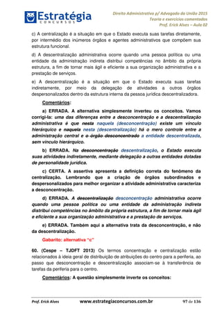 Direito Administrativo p/ Advogado da União 2015
Teoria e exercícios comentados
Prof. Erick Alves Aula 02
Prof. Erick Alves www.estrategiaconcursos.com.br 97 de 136
c) A centralização é a situação em que o Estado executa suas tarefas diretamente,
por intermédio dos inúmeros órgãos e agentes administrativos que compõem sua
estrutura funcional.
d) A descentralização administrativa ocorre quando uma pessoa política ou uma
entidade da administração indireta distribui competências no âmbito da própria
estrutura, a fim de tornar mais ágil e eficiente a sua organização administrativa e a
prestação de serviços.
e) A descentralização é a situação em que o Estado executa suas tarefas
indiretamente, por meio da delegação de atividades a outros órgãos
despersonalizados dentro da estrutura interna da pessoa jurídica descentralizadora.
Comentários:
a) ERRADA. A alternativa simplesmente inverteu os conceitos. Vamos
corrigi-la: uma das diferenças entre a desconcentração e a descentralização
administrativa é que nesta naquela (desconcentração) existe um vínculo
hierárquico e naquela nesta (descentralização) há o mero controle entre a
administração central e o órgão desconcentrado a entidade descentralizada,
sem vínculo hierárquico.
b) ERRADA. Na desconcentração descentralização, o Estado executa
suas atividades indiretamente, mediante delegação a outras entidades dotadas
de personalidade jurídica.
c) CERTA. A assertiva apresenta a definição correta do fenômeno da
centralização. Lembrando que a criação de órgãos subordinados e
despersonalizados para melhor organizar a atividade administrativa caracteriza
a desconcentração.
d) ERRADA. A descentralização desconcentração administrativa ocorre
quando uma pessoa política ou uma entidade da administração indireta
distribui competências no âmbito da própria estrutura, a fim de tornar mais ágil
e eficiente a sua organização administrativa e a prestação de serviços.
e) ERRADA. Também aqui a alternativa trata da desconcentração, e não
da descentralização.
Gabarito:
60. (Cespe TJDFT 2013) Os termos concentração e centralização estão
relacionados à ideia geral de distribuição de atribuições do centro para a periferia, ao
passo que desconcentração e descentralização associam-se à transferência de
tarefas da periferia para o centro.
Comentários: A questão simplesmente inverte os conceitos:
24678074520
 