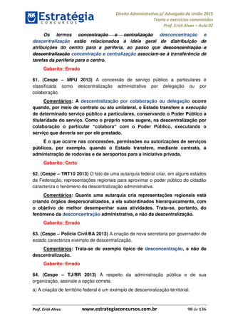Direito Administrativo p/ Advogado da União 2015
Teoria e exercícios comentados
Prof. Erick Alves Aula 02
Prof. Erick Alves www.estrategiaconcursos.com.br 98 de 136
Os termos concentração e centralização desconcentração e
descentralização estão relacionados à ideia geral de distribuição de
atribuições do centro para a periferia, ao passo que desconcentração e
descentralização concentração e centralização associam-se à transferência de
tarefas da periferia para o centro.
Gabarito: Errado
61. (Cespe MPU 2013) A concessão de serviço público a particulares é
classificada como descentralização administrativa por delegação ou por
colaboração.
Comentários: A descentralização por colaboração ou delegação ocorre
quando, por meio de contrato ou ato unilateral, o Estado transfere a execução
de determinado serviço público a particulares, conservando o Poder Público a
titularidade do serviço. Como o próprio nome sugere, na descentralização por
colaboração o particular
serviço que deveria ser por ele prestado.
É o que ocorre nas concessões, permissões ou autorizações de serviços
públicos, por exemplo, quando o Estado transfere, mediante contrato, a
administração de rodovias e de aeroportos para a iniciativa privada.
Gabarito: Certo
62. (Cespe TRT10 2013) O fato de uma autarquia federal criar, em alguns estados
da Federação, representações regionais para aproximar o poder público do cidadão
caracteriza o fenômeno da descentralização administrativa.
Comentários: Quanto uma autarquia cria representações regionais está
criando órgãos despersonalizados, a ela subordinados hierarquicamente, com
o objetivo de melhor desempenhar suas atividades. Trata-se, portanto, do
fenômeno da desconcentração administrativa, e não da descentralização.
Gabarito: Errado
63. (Cespe Polícia Civil/BA 2013) A criação de nova secretaria por governador de
estado caracteriza exemplo de descentralização.
Comentários: Trata-se de exemplo típico de desconcentração, e não de
descentralização.
Gabarito: Errado
64. (Cespe TJ/RR 2013) A respeito da administração pública e de sua
organização, assinale a opção correta.
a) A criação de território federal é um exemplo de descentralização territorial.
24678074520
 